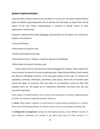 26
System Implementation
Implementation, literally, means to put into effects or to carry out. The system implementation
phase of software engineering deals with all activities that take place to convert from the old
system to the new. Proper implementation is essential to provide system to meet
organization's requirements.
During the implementation phase debugging, documentation of the system was created out,
module in the project for
• Accuracy of Results,
• Minimization of response Time,
• Clarity and Simplicity of the code,
• Minimization of hard - Coding i.e. (a generic approach was followed)
• Minimization of amount of memory used.
Various types of errors were discovered while debugging the modules. These ranged from
errors to failure to account for various processing cases. Proper documentation of each module
was done by embedding comments in the executable portion of the code. To enhance the
readability, comments, indentation, parenthesis, block spaces, blank lines and borders were
around the blocks of comments. Care was taken to use descriptive names for table, field
modules, forms etc. The proper use of indentation, parenthesis and blank lines was also
ensured during coding.
Some aspects of implementation that are particularly important to software engineering that
are often not covered in programming texts. These are:
1. Reuse: Most modern software is constructed by reusing existing components or systems.
When we are developing software, we should make as much use as possible of existing code.
2. Configuration management: During the development process, many different versions of
each software component are created. If we don’t keep track of these versions in a
 