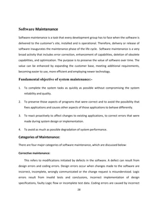 28
Software Maintenance
Software maintenance is a task that every development group has to face when the software is
delivered to the customer’s site, installed and is operational. Therefore, delivery or release of
software inaugurates the maintenance phase of the life cycle. Software maintenance is a very
broad activity that includes error correction, enhancement of capabilities, deletion of obsolete
capabilities, and optimization. The purpose is to preserve the value of software over time. The
value can be enhanced by expanding the customer base, meeting additional requirements,
becoming easier to use, more efficient and employing newer technology.
Fundamental objective of system maintenance:-
1. To complete the system tasks as quickly as possible without compromising the system
reliability and quality.
2. To preserve those aspects of programs that were correct and to avoid the possibility that
fixes applications and causes other aspects of those applications to behave differently.
3. To react proactively to affect changes to existing applications, to correct errors that were
made during system design or implementation.
4. To avoid as much as possible degradation of system performance.
Categories of Maintenance:
There are four major categories of software maintenance, which are discussed below:
Corrective maintenance:
This refers to modifications initiated by defects in the software. A defect can result from
design errors and coding errors. Design errors occur when changes made to the software are
incorrect, incomplete, wrongly communicated or the change request is misunderstood. Logic
errors result from invalid tests and conclusions, incorrect implementation of design
specifications, faulty Logic flow or incomplete test data. Coding errors are caused by incorrect
 