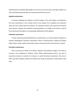 29
implementation of detailed logic design and incorrect use of the source code logic. Defects are
also caused by data processing errors and system performance errors.
Adaptive maintenance:
It includes modifying the software to match changes in the ever-change in environment.
The term environment in this context refers to the totality of all conditions and influences
which act from outside upon the software, for example, business rules, government policies,
work patterns, software and hardware operating platforms. A change to the whole or part of
this environment will require a corresponding modification of the software.
Perfective maintenance:
It means improving processing efficiency or performance, or restructuring the software to
improve changeability. Perfective maintenance refers to enhancements: making the product
better, faster, smaller, better documented, cleaner structured, with more functions or reports.
Preventive maintenance:
There are long term effects of corrective, adaptive and perfective changes. This leads to
increase in the complexity of software, which reflects deteriorating structure. The work is
required to be done to maintain it or reduce it, is called Preventive maintenance. This term is
often used with hardware systems and implies such things as lubrication of parts before need
occur.
 