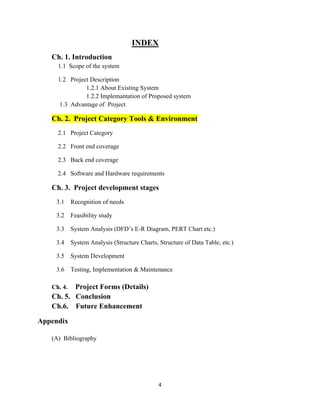 4
INDEX
Ch. 1. Introduction
1.1 Scope of the system
1.2 Project Description
1.2.1 About Existing System
1.2.2 Implemantation of Proposed system
1.3 Advantage of Project
Ch. 2. Project Category Tools & Environment
2.1 Project Category
2.2 Front end coverage
2.3 Back end coverage
2.4 Software and Hardware requirements
Ch. 3. Project development stages
3.1 Recognition of needs
3.2 Feasibility study
3.3 System Analysis (DFD’s E-R Diagram, PERT Chart etc.)
3.4 System Analysis (Structure Charts, Structure of Data Table, etc.)
3.5 System Development
3.6 Testing, Implementation & Maintenance
Ch. 4. Project Forms (Details)
Ch. 5. Conclusion
Ch.6. Future Enhancement
Appendix
(A) Bibliography
 