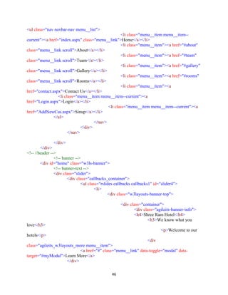 46
<ul class="nav navbar-nav menu__list">
<li class="menu__item menu__item--
current"><a href="index.aspx" class="menu__link">Home</a></li>
<li class="menu__item"><a href="#about"
class="menu__link scroll">About</a></li>
<li class="menu__item"><a href="#team"
class="menu__link scroll">Team</a></li>
<li class="menu__item"><a href="#gallery"
class="menu__link scroll">Gallery</a></li>
<li class="menu__item"><a href="#rooms"
class="menu__link scroll">Rooms</a></li>
<li class="menu__item"><a
href="contact.aspx">Contact Us</a></li>
<li class="menu__item menu__item--current"><a
href="Login.aspx">Login</a></li>
<li class="menu__item menu__item--current"><a
href="AddNewCus.aspx">Sinup</a></li>
</ul>
</nav>
</div>
</nav>
</div>
</div>
<!-- //header -->
<!-- banner -->
<div id="home" class="w3ls-banner">
<!-- banner-text -->
<div class="slider">
<div class="callbacks_container">
<ul class="rslides callbacks callbacks1" id="slider4">
<li>
<div class="w3layouts-banner-top">
<div class="container">
<div class="agileits-banner-info">
<h4>Shree Ram Hotel</h4>
<h3>We know what you
love</h3>
<p>Welcome to our
hotels</p>
<div
class="agileits_w3layouts_more menu__item">
<a href="#" class="menu__link" data-toggle="modal" data-
target="#myModal">Learn More</a>
</div>
 