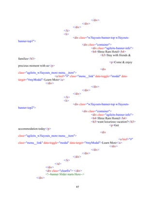 47
</div>
</div>
</div>
</li>
<li>
<div class="w3layouts-banner-top w3layouts-
banner-top1">
<div class="container">
<div class="agileits-banner-info">
<h4>Shree Ram Hotel</h4>
<h3>Stay with friends &
families</h3>
<p>Come & enjoy
precious moment with us</p>
<div
class="agileits_w3layouts_more menu__item">
<a href="#" class="menu__link" data-toggle="modal" data-
target="#myModal">Learn More</a>
</div>
</div>
</div>
</div>
</li>
<li>
<div class="w3layouts-banner-top w3layouts-
banner-top2">
<div class="container">
<div class="agileits-banner-info">
<h4>Shree Ram Hostel</h4>
<h3>want luxurious vacation?</h3>
<p>Get
accommodation today</p>
<div
class="agileits_w3layouts_more menu__item">
<a href="#"
class="menu__link" data-toggle="modal" data-target="#myModal">Learn More</a>
</div>
</div>
</div>
</div>
</li>
</ul>
</div>
<div class="clearfix"> </div>
<!--banner Slider starts Here-->
</div>
 