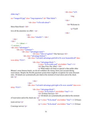 51
<div class="w3l-
slider-img">
<img
src="images/b2.jpg" class="img-responsive" alt="Hair Salon">
</div>
<div class="w3ls-info-about">
<h4>Welcome in
Shree Ram Hostel </h4>
<p>You'll
love all the amenities we offer!. </p>
</div>
</div>
<div class="clearfix"> </div>
</div>
</div>
<!-- //about -->
<!--sevices-->
<div class="advantages">
<div class="container">
<div class="advantages-main">
<h3 class="title-w3-agileits">Our Services</h3>
<div class="advantage-bottom">
<div class="col-md-6 advantage-grid left-w3ls wow bounceInLeft" data-
wow-delay="0.3s">
<div class="advantage-block ">
<i class="fa fa-credit-card" aria-hidden="true"></i>
<h4>Stay First, Pay After! </h4>
<p>What makes our hotel so special is that unlike other
Bhutan’s most famous hotels, we do not withdraw the money from your account during
reservations. Despite the flexible payment system there might be exceptions for some discount
rates. All details are systematically provided at the moment of reservation and at the check
out.</p>
</div>
</div>
<div class="col-md-6 advantage-grid right-w3ls wow zoomIn" data-wow-
delay="0.3s">
<div class="advantage-block">
<i class="fa fa-clock-o" aria-hidden="true"></i>
<h4>24 Hour Services</h4>
<p>All details are systematically provided at the moment
of reservation and at the check out.</p>
<p><i class="fa fa-check" aria-hidden="true"></i>24 hours
room service</p>
<p><i class="fa fa-check" aria-hidden="true"></i>24-hour
Concierge service</p>
 