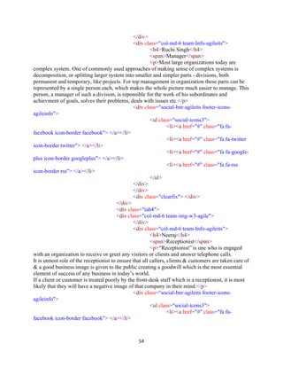 54
</div>
<div class="col-md-6 team-Info-agileits">
<h4>Ruchi Singh</h4>
<span>Manager</span>
<p>Most large organizations today are
complex system. One of commonly used approaches of making sense of complex systems is
decomposition, or splitting larger system into smaller and simpler parts - divisions, both
permanent and temporary, like projects. For top management in organization these parts can be
represented by a single person each, which makes the whole picture much easier to manage. This
person, a manager of such a division, is reponsible for the work of his subordinates and
achievment of goals, solves their problems, deals with issues etc.</p>
<div class="social-bnr-agileits footer-icons-
agileinfo">
<ul class="social-icons3">
<li><a href="#" class="fa fa-
facebook icon-border facebook"> </a></li>
<li><a href="#" class="fa fa-twitter
icon-border twitter"> </a></li>
<li><a href="#" class="fa fa-google-
plus icon-border googleplus"> </a></li>
<li><a href="#" class="fa fa-rss
icon-border rss"> </a></li>
</ul>
</div>
</div>
<div class="clearfix"> </div>
</div>
<div class="tab4">
<div class="col-md-6 team-img-w3-agile">
</div>
<div class="col-md-6 team-Info-agileits">
<h4>Neeraj</h4>
<span>Receptionist</span>
<p>“Receptionist” is one who is engaged
with an organization to receive or greet any visitors or clients and answer telephone calls.
It is utmost role of the receptionist to ensure that all callers, clients & customers are taken care of
& a good business image is given to the public creating a goodwill which is the most essential
element of success of any business in today’s world.
If a client or customer is treated poorly by the front-desk staff which is a receptionist, it is most
likely that they will have a negative image of that company in their mind.</p>
<div class="social-bnr-agileits footer-icons-
agileinfo">
<ul class="social-icons3">
<li><a href="#" class="fa fa-
facebook icon-border facebook"> </a></li>
 
