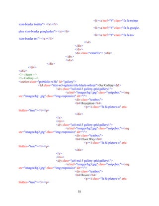 55
<li><a href="#" class="fa fa-twitter
icon-border twitter"> </a></li>
<li><a href="#" class="fa fa-google-
plus icon-border googleplus"> </a></li>
<li><a href="#" class="fa fa-rss
icon-border rss"> </a></li>
</ul>
</div>
</div>
<div class="clearfix"> </div>
</div>
</div>
</div>
</div>
</div>
<!-- //team -->
<!-- Gallery -->
<section class="portfolio-w3ls" id="gallery">
<h3 class="title-w3-agileits title-black-wthree">Our Gallery</h3>
<div class="col-md-3 gallery-grid gallery1">
<a href="images/hg1.jpg" class="swipebox"><img
src="images/hg1.jpg" class="img-responsive" alt="/">
<div class="textbox">
<h4>Reception</h4>
<p><i class="fa fa-picture-o" aria-
hidden="true"></i></p>
</div>
</a>
</div>
<div class="col-md-3 gallery-grid gallery1">
<a href="images/hg2.jpg" class="swipebox"><img
src="images/hg2.jpg" class="img-responsive" alt="/">
<div class="textbox">
<h4>Floor Way</h4>
<p><i class="fa fa-picture-o" aria-
hidden="true"></i></p>
</div>
</a>
</div>
<div class="col-md-3 gallery-grid gallery1">
<a href="images/hg3.jpg" class="swipebox"><img
src="images/hg3.jpg" class="img-responsive" alt="/">
<div class="textbox">
<h4>Room</h4>
<p><i class="fa fa-picture-o" aria-
hidden="true"></i></p>
 