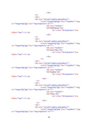 56
</div>
</a>
</div>
<div class="col-md-3 gallery-grid gallery1">
<a href="images/hg4.jpg" class="swipebox"><img
src="images/hg4.jpg" class="img-responsive" alt="/">
<div class="textbox">
<h4>Staff Room</h4>
<p><i class="fa fa-picture-o" aria-
hidden="true"></i></p>
</div>
</a>
</div>
<div class="col-md-3 gallery-grid gallery1">
<a href="images/hg5.jpg" class="swipebox"><img
src="images/hg5.jpg" class="img-responsive" alt="/">
<div class="textbox">
<h4>Save Files</h4>
<p><i class="fa fa-picture-o" aria-
hidden="true"></i></p>
</div>
</a>
</div>
<div class="col-md-3 gallery-grid gallery1">
<a href="images/hg6.jpg" class="swipebox"><img
src="images/hg6.jpg" class="img-responsive" alt="/">
<div class="textbox">
<h4>Garden</h4>
<p><i class="fa fa-picture-o" aria-
hidden="true"></i></p>
</div>
</a>
</div>
<div class="col-md-3 gallery-grid gallery1">
<a href="images/hg7.jpg" class="swipebox"><img
src="images/hg7.jpg" class="img-responsive" alt="/">
<div class="textbox">
<h4>Trees</h4>
<p><i class="fa fa-picture-o" aria-
hidden="true"></i></p>
</div>
</a>
</div>
<div class="col-md-3 gallery-grid gallery1">
<a href="images/hg8.png" class="swipebox"><img
src="images/hg8.png" class="img-responsive" alt="/">
 
