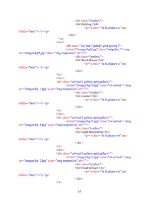 57
<div class="textbox">
<h4>Bulding</h4>
<p><i class="fa fa-picture-o" aria-
hidden="true"></i></p>
</div>
</a>
</div>
<div class="col-md-3 gallery-grid gallery1">
<a href="images/hg9.jpg" class="swipebox"><img
src="images/hg9.jpg" class="img-responsive" alt="/">
<div class="textbox">
<h4>Wash Room</h4>
<p><i class="fa fa-picture-o" aria-
hidden="true"></i></p>
</div>
</a>
</div>
<div class="col-md-3 gallery-grid gallery1">
<a href="images/hg10.jpg" class="swipebox"><img
src="images/hg10.jpg" class="img-responsive" alt="/">
<div class="textbox">
<h4>counter</h4>
<p><i class="fa fa-picture-o" aria-
hidden="true"></i></p>
</div>
</a>
</div>
<div class="col-md-3 gallery-grid gallery1">
<a href="images/hg11.jpg" class="swipebox"><img
src="images/hg11.jpg" class="img-responsive" alt="/">
<div class="textbox">
<h4>Light Decoration</h4>
<p><i class="fa fa-picture-o" aria-
hidden="true"></i></p>
</div>
</a>
</div>
<div class="col-md-3 gallery-grid gallery1">
<a href="images/hg12.jpg" class="swipebox"><img
src="images/hg12.jpg" class="img-responsive" alt="/">
<div class="textbox">
<h4>Food Service</h4>
<p><i class="fa fa-picture-o" aria-
hidden="true"></i></p>
</div>
</a>
 