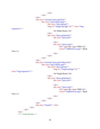 59
</div>
</div>
</div>
<div class="col-md-3 price-grid lost">
<div class="price-block agile">
<div class="price-gd-top">
<img src="images/rg3.jpg" alt=" " class="img-
responsive" />
<h4>Duble Room</h4>
</div>
<div class="price-gd-bottom">
<div class="price-list">
</div>
<div class="price-selet">
<h3><span>Rs</span>3000</h3>
<a href="AddNewCus.aspx" >Book
Now</a>
</div>
</div>
</div>
</div>
<div class="col-md-3 price-grid wthree lost">
<div class="price-block agile">
<div class="price-gd-top ">
<img src="images/rg4.jpg" alt=" "
class="img-responsive" />
<h4>Single Room</h4>
</div>
<div class="price-gd-bottom">
<div class="price-list">
</div>
<div class="price-selet">
<h3><span>Rs</span>2000</h3>
<a href="AddNewCus.aspx" >Book
Now</a>
</div>
</div>
</div>
</div>
<div class="clearfix"> </div>
</div>
</div>
</div>
<!--// rooms & rates -->
 