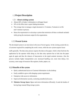 6
1.2 Project Description
1.2.1 About existing system
 Almost 60% of today’s information is still paper based.
 30% of all office time is spent finding documents.
 The average time to manage a single document is 12 minutes, 9 minutes to re-file
and 3 minutes to process.
 Hence the requirement is to develop a system that minimizes all these overheads included
while giving the maximum output for the organization.
1.2.2 Present System
The developed system is an innovation in the area of travel agency. In the existing system the no.
of customer required for completing the work is more, while the new system requires lesser
staffs generally. The data entry process requires the data on the paper, which is then feed into the
application by the operator while doing so; the data entry operator has to look into the paper
again & again and thus the chances of inaccuracies in the typed contents increases. Also the
process includes higher transportation cost, increased handling cost, more time delays, low
accuracy, more usage of resources like registers, books, papers, etc.
1.2.3 Benefits of the system
 Quick, authenticated access to Customer Information via the desktop.
 Easily scalable to grow with changing system requirement.
 Enterprise wide access to information.
 Improved information security, restricting unauthorized access.
 Minimize Storage Space: Space and stores information efficiently. It ends the burden of
having large manual filing storage system.
 