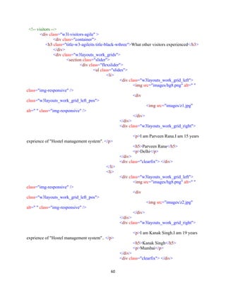 60
<!-- visitors -->
<div class="w3l-visitors-agile" >
<div class="container">
<h3 class="title-w3-agileits title-black-wthree">What other visitors experienced</h3>
</div>
<div class="w3layouts_work_grids">
<section class="slider">
<div class="flexslider">
<ul class="slides">
<li>
<div class="w3layouts_work_grid_left">
<img src="images/hg8.png" alt=" "
class="img-responsive" />
<div
class="w3layouts_work_grid_left_pos">
<img src="images/z1.jpg"
alt=" " class="img-responsive" />
</div>
</div>
<div class="w3layouts_work_grid_right">
<p>I am Parveen Rana.I am 15 years
exprience of "Hostel management system". </p>
<h5>Parveen Rana</h5>
<p>Delhi</p>
</div>
<div class="clearfix"> </div>
</li>
<li>
<div class="w3layouts_work_grid_left">
<img src="images/hg8.png" alt=" "
class="img-responsive" />
<div
class="w3layouts_work_grid_left_pos">
<img src="images/z2.jpg"
alt=" " class="img-responsive" />
</div>
</div>
<div class="w3layouts_work_grid_right">
<p>I am Kanak Singh.I am 19 years
exprience of "Hostel management system".. </p>
<h5>Kanak Singh</h5>
<p>Mumbai</p>
</div>
<div class="clearfix"> </div>
 