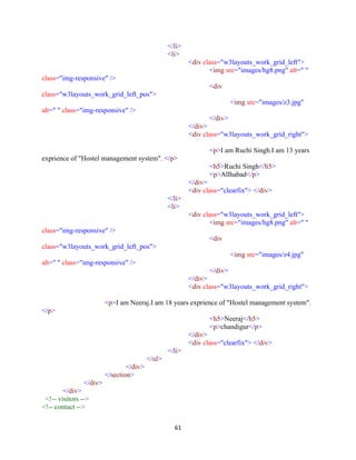 61
</li>
<li>
<div class="w3layouts_work_grid_left">
<img src="images/hg8.png" alt=" "
class="img-responsive" />
<div
class="w3layouts_work_grid_left_pos">
<img src="images/z3.jpg"
alt=" " class="img-responsive" />
</div>
</div>
<div class="w3layouts_work_grid_right">
<p>I am Ruchi Singh.I am 13 years
exprience of "Hostel management system". </p>
<h5>Ruchi Singh</h5>
<p>Allhabad</p>
</div>
<div class="clearfix"> </div>
</li>
<li>
<div class="w3layouts_work_grid_left">
<img src="images/hg8.png" alt=" "
class="img-responsive" />
<div
class="w3layouts_work_grid_left_pos">
<img src="images/z4.jpg"
alt=" " class="img-responsive" />
</div>
</div>
<div class="w3layouts_work_grid_right">
<p>I am Neeraj.I am 18 years exprience of "Hostel management system".
</p>
<h5>Neeraj</h5>
<p>chandigur</p>
</div>
<div class="clearfix"> </div>
</li>
</ul>
</div>
</section>
</div>
</div>
<!-- visitors -->
<!-- contact -->
 
