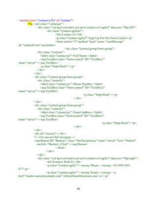 62
<section class="contact-w3ls" id="contact">
<%--<div class="container">
<div class="col-lg-6 col-md-6 col-sm-6 contact-w3-agile2" data-aos="flip-left">
<div class="contact-agileits">
<h4>Contact Us</h4>
<p class="contact-agile2">Sign Up For Our News Letters</p>
<form action="#" method="post" name="sentMessage"
id="contactForm" novalidate>
<div class="control-group form-group">
<div class="controls">
<label class="contact-p1">Full Name:</label>
<asp:TextBox class="form-control" ID="TextBox1"
runat="server"></asp:TextBox>
<p class="help-block"></p>
</div>
</div>
<div class="control-group form-group">
<div class="controls">
<label class="contact-p1">Phone Number:</label>
<asp:TextBox class="form-control" ID="TextBox2"
runat="server"></asp:TextBox>
<p class="help-block"></p>
</div>
</div>
<div class="control-group form-group">
<div class="controls">
<label class="contact-p1">Email Address:</label>
<asp:TextBox class="form-control" ID="TextBox3"
runat="server"></asp:TextBox>
<p class="help-block"></p>
</div>
</div>
<div id="success"></div>
<!-- For success/fail messages -->
<asp:Button ID="Button1" class="btn btn-primary" runat="server" Text="Submit"
onclick="Button1_Click"></asp:Button>
</form>
</div>
</div>
<div class="col-lg-6 col-md-6 col-sm-6 contact-w3-agile1" data-aos="flip-right">
<h4>Connect With Us</h4>
<p class="contact-agile1"><strong>Phone :</strong>+91-9997-455-
677</p>
<p class="contact-agile1"><strong>Email :</strong> <a
href="mailto:name@example.com">info@Hostelshreeram.com</a></p>
 