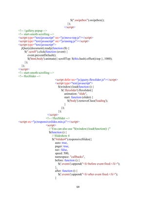64
$(".swipebox").swipebox();
});
</script>
<!-- //gallery popup -->
<!-- start-smoth-scrolling -->
<script type="text/javascript" src="js/move-top.js"></script>
<script type="text/javascript" src="js/easing.js"></script>
<script type="text/javascript">
jQuery(document).ready(function ($) {
$(".scroll").click(function (event) {
event.preventDefault();
$('html,body').animate({ scrollTop: $(this.hash).offset().top }, 1000);
});
});
</script>
<!-- start-smoth-scrolling -->
<!-- flexSlider -->
<script defer src="js/jquery.flexslider.js"></script>
<script type="text/javascript">
$(window).load(function () {
$('.flexslider').flexslider({
animation: "slide",
start: function (slider) {
$('body').removeClass('loading');
}
});
});
</script>
<!-- //flexSlider -->
<script src="js/responsiveslides.min.js"></script>
<script>
// You can also use "$(window).load(function() {"
$(function () {
// Slideshow 4
$("#slider4").responsiveSlides({
auto: true,
pager: true,
nav: false,
speed: 500,
namespace: "callbacks",
before: function () {
$('.events').append("<li>before event fired.</li>");
},
after: function () {
$('.events').append("<li>after event fired.</li>");
}
 