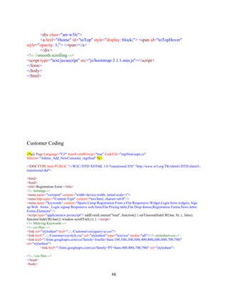 66
<div class="arr-w3ls">
<a href="#home" id="toTop" style="display: block;"> <span id="toTopHover"
style="opacity: 1;"> </span></a>
</div>
<!-- //smooth scrolling -->
<script type="text/javascript" src="js/bootstrap-3.1.1.min.js"></script>
</form>
</body>
</html>
Customer Coding
<%@ Page Language="C#" AutoEventWireup="true" CodeFile="regifinal.aspx.cs"
Inherits="Admin_Add_NewCustomer_regifinal" %>
<!DOCTYPE html PUBLIC "-//W3C//DTD XHTML 1.0 Transitional//EN" "http://www.w3.org/TR/xhtml1/DTD/xhtml1-
transitional.dtd">
<html>
<head>
<title>Registration Form </title>
<!-- metatags-->
<meta name="viewport" content="width=device-width, initial-scale=1">
<meta http-equiv="Content-Type" content="text/html; charset=utf-8" />
<meta name="keywords" content="Sports Camp Registration Form a Flat Responsive Widget,Login form widgets, Sign
up Web forms , Login signup Responsive web form,Flat Pricing table,Flat Drop downs,Registration Forms,News letter
Forms,Elements" />
<script type="application/x-javascript"> addEventListener("load", function() { setTimeout(hideURLbar, 0); }, false);
function hideURLbar(){ window.scrollTo(0,1); } </script>
<!-- Meta tag Keywords -->
<!-- css files -->
<link rel="stylesheet" href="../../Customer/css/jquery-ui.css"/>
<link href="../../Customer/css/style.css" rel="stylesheet" type="text/css" media="all"/><!--stylesheet-css-->
<link href="//fonts.googleapis.com/css?family=Josefin+Sans:100,100i,300,300i,400,400i,600,600i,700,700i"
rel="stylesheet">
<link href="//fonts.googleapis.com/css?family=PT+Sans:400,400i,700,700i" rel="stylesheet">
<!-- //css files -->
</head>
<body>
 