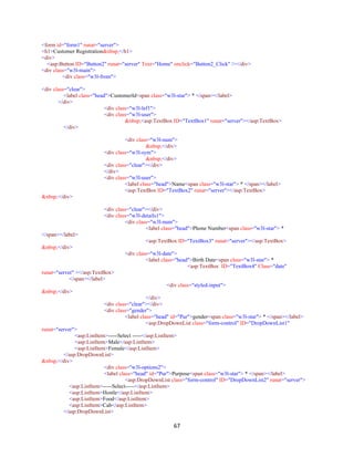 67
<form id="form1" runat="server">
<h1>Customer Registration&nbsp;</h1>
<div>
<asp:Button ID="Button2" runat="server" Text="Home" onclick="Button2_Click" /></div>
<div class="w3l-main">
<div class="w3l-from">
<div class="clear">
<label class="head">CustomerId<span class="w3l-star"> * </span></label>
</div>
<div class="w3l-lef1">
<div class="w3l-user">
&nbsp;<asp:TextBox ID="TextBox1" runat="server"></asp:TextBox>
</div>
<div class="w3l-num">
&nbsp;</div>
<div class="w3l-sym">
&nbsp;</div>
<div class="clear"></div>
</div>
<div class="w3l-user">
<label class="head">Name<span class="w3l-star"> * </span></label>
<asp:TextBox ID="TextBox2" runat="server"></asp:TextBox>
&nbsp;</div>
<div class="clear"></div>
<div class="w3l-details1">
<div class="w3l-num">
<label class="head">Phone Number<span class="w3l-star"> *
</span></label>
<asp:TextBox ID="TextBox3" runat="server"></asp:TextBox>
&nbsp;</div>
<div class="w3l-date">
<label class="head">Birth Date<span class="w3l-star"> *
<asp:TextBox ID="TextBox4" Class="date"
runat="server" ></asp:TextBox>
</span></label>
<div class="styled-input">
&nbsp;</div>
</div>
<div class="clear"></div>
<div class="gender">
<label class="head" id="Pur">gender<span class="w3l-star"> * </span></label>
<asp:DropDownList class="form-control" ID="DropDownList1"
runat="server">
<asp:ListItem>-----Select -----</asp:ListItem>
<asp:ListItem>Male</asp:ListItem>
<asp:ListItem>Female</asp:ListItem>
</asp:DropDownList>
&nbsp;</div>
<div class="w3l-options2">
<label class="head" id="Pur">Purpose<span class="w3l-star"> * </span></label>
<asp:DropDownList class="form-control" ID="DropDownList2" runat="server">
<asp:ListItem>-----Select-----</asp:ListItem>
<asp:ListItem>Hostle</asp:ListItem>
<asp:ListItem>Food</asp:ListItem>
<asp:ListItem>Cab</asp:ListItem>
</asp:DropDownList>
 