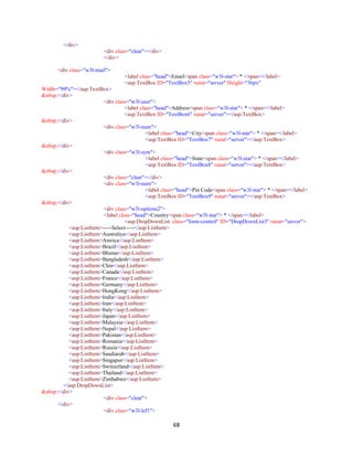 68
</div>
<div class="clear"></div>
</div>
<div class="w3l-mail">
<label class="head">Email<span class="w3l-star"> * </span></label>
<asp:TextBox ID="TextBox5" runat="server" Height="36px"
Width="99%"></asp:TextBox>
&nbsp;</div>
<div class="w3l-user">
<label class="head">Address<span class="w3l-star"> * </span></label>
<asp:TextBox ID="TextBox6" runat="server"></asp:TextBox>
&nbsp;</div>
<div class="w3l-num">
<label class="head">City<span class="w3l-star"> * </span></label>
<asp:TextBox ID="TextBox7" runat="server"></asp:TextBox>
&nbsp;</div>
<div class="w3l-sym">
<label class="head">State<span class="w3l-star"> * </span></label>
<asp:TextBox ID="TextBox8" runat="server"></asp:TextBox>
&nbsp;</div>
<div class="clear"></div>
<div class="w3l-num">
<label class="head">Pin Code<span class="w3l-star"> * </span></label>
<asp:TextBox ID="TextBox9" runat="server"></asp:TextBox>
&nbsp;</div>
<div class="w3l-options2">
<label class="head">Country<span class="w3l-star"> * </span></label>
<asp:DropDownList class="form-control" ID="DropDownList3" runat="server">
<asp:ListItem>-----Select-----</asp:ListItem>
<asp:ListItem>Australiya</asp:ListItem>
<asp:ListItem>Amrica</asp:ListItem>
<asp:ListItem>Brazil</asp:ListItem>
<asp:ListItem>Bhutan</asp:ListItem>
<asp:ListItem>Bangladesh</asp:ListItem>
<asp:ListItem>Chin</asp:ListItem>
<asp:ListItem>Canada</asp:ListItem>
<asp:ListItem>France</asp:ListItem>
<asp:ListItem>Germany</asp:ListItem>
<asp:ListItem>HongKong</asp:ListItem>
<asp:ListItem>India</asp:ListItem>
<asp:ListItem>Iran</asp:ListItem>
<asp:ListItem>Italy</asp:ListItem>
<asp:ListItem>Japan</asp:ListItem>
<asp:ListItem>Malaysia</asp:ListItem>
<asp:ListItem>Nepal</asp:ListItem>
<asp:ListItem>Pakistan</asp:ListItem>
<asp:ListItem>Romania</asp:ListItem>
<asp:ListItem>Russia</asp:ListItem>
<asp:ListItem>Saudiarab</asp:ListItem>
<asp:ListItem>Singapur</asp:ListItem>
<asp:ListItem>Switzerland</asp:ListItem>
<asp:ListItem>Thailand</asp:ListItem>
<asp:ListItem>Zimbabwe</asp:ListItem>
</asp:DropDownList>
&nbsp;</div>
<div class="clear">
</div>
<div class="w3l-lef1">
 