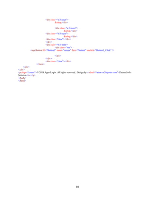 69
<div class="w3l-user">
&nbsp;</div>
<div class="w3l-num">
&nbsp;</div>
<div class="w3l-sym">
&nbsp;</div>
<div class="clear"></div>
</div>
<div class="w3l-rem">
<div class="btn">
<asp:Button ID="Button1" runat="server" Text="Submit" onclick="Button1_Click" />
</div>
</div>
<div class="clear"></div>
</form>
</div>
</div>
<p align="center">© 2018 Apps Login. All rights reserved | Design by <a href="www.w3layouts.com">Dream India
Solution</a></p>
</body>
</html>
 