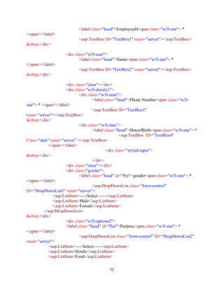 71
<label class="head">EmployeeId<span class="w3l-star"> *
</span></label>
<asp:TextBox ID="TextBox1" runat="server"></asp:TextBox>
&nbsp;</div>
<div class="w3l-user">
<label class="head">Name<span class="w3l-star"> *
</span></label>
<asp:TextBox ID="TextBox2" runat="server"></asp:TextBox>
&nbsp;</div>
<div class="clear"></div>
<div class="w3l-details1">
<div class="w3l-num">
<label class="head">Phone Number<span class="w3l-
star"> * </span></label>
<asp:TextBox ID="TextBox3"
runat="server"></asp:TextBox>
&nbsp;</div>
<div class="w3l-date">
<label class="head">DateofBirth<span class="w3l-star"> *
<asp:TextBox ID="TextBox4"
Class="date" runat="server" ></asp:TextBox>
</span></label>
<div class="styled-input">
&nbsp;</div>
</div>
<div class="clear"></div>
<div class="gender">
<label class="head" id="Pur">gender<span class="w3l-star"> *
</span></label>
<asp:DropDownList class="form-control"
ID="DropDownList1" runat="server">
<asp:ListItem>-----Select -----</asp:ListItem>
<asp:ListItem>Male</asp:ListItem>
<asp:ListItem>Female</asp:ListItem>
</asp:DropDownList>
&nbsp;</div>
<div class="w3l-options2">
<label class="head" id="Pur">Purpose<span class="w3l-star"> *
</span></label>
<asp:DropDownList class="form-control" ID="DropDownList2"
runat="server">
<asp:ListItem>-----Select-----</asp:ListItem>
<asp:ListItem>Hostle</asp:ListItem>
<asp:ListItem>Food</asp:ListItem>
 
