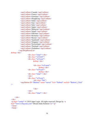 73
<asp:ListItem>Canada</asp:ListItem>
<asp:ListItem>France</asp:ListItem>
<asp:ListItem>Germany</asp:ListItem>
<asp:ListItem>HongKong</asp:ListItem>
<asp:ListItem>India</asp:ListItem>
<asp:ListItem>Iran</asp:ListItem>
<asp:ListItem>Italy</asp:ListItem>
<asp:ListItem>Japan</asp:ListItem>
<asp:ListItem>Malaysia</asp:ListItem>
<asp:ListItem>Nepal</asp:ListItem>
<asp:ListItem>Pakistan</asp:ListItem>
<asp:ListItem>Romania</asp:ListItem>
<asp:ListItem>Russia</asp:ListItem>
<asp:ListItem>Saudiarab</asp:ListItem>
<asp:ListItem>Singapur</asp:ListItem>
<asp:ListItem>Switzerland</asp:ListItem>
<asp:ListItem>Thailand</asp:ListItem>
<asp:ListItem>Zimbabwe</asp:ListItem>
</asp:DropDownList>
&nbsp;</div>
<div class="clear"></div>
<div class="w3l-lef1">
<div class="w3l-user">
&nbsp;</div>
<div class="w3l-num">
&nbsp;</div>
<div class="w3l-sym">
&nbsp;</div>
<div class="clear"></div>
</div>
<div class="w3l-rem">
<div class="btn">
<asp:Button ID="Button1" runat="server" Text="Submit" onclick="Button1_Click"
/>
</div>
</div>
<div class="clear"></div>
</div>
</div>
<p align="center">© 2018 Apps Login. All rights reserved | Design by <a
href="www.w3layouts.com">Dream India Solution</a></p>
</form>
</body>
 