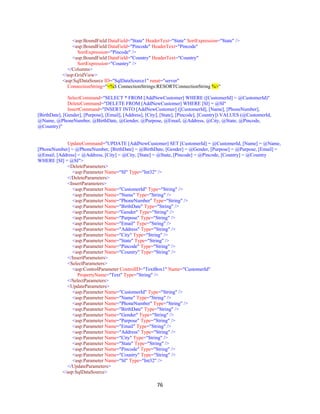 76
<asp:BoundField DataField="State" HeaderText="State" SortExpression="State" />
<asp:BoundField DataField="Pincode" HeaderText="Pincode"
SortExpression="Pincode" />
<asp:BoundField DataField="Country" HeaderText="Country"
SortExpression="Country" />
</Columns>
</asp:GridView>
<asp:SqlDataSource ID="SqlDataSource1" runat="server"
ConnectionString="<%$ ConnectionStrings:RESORTConnectionString %>"
SelectCommand="SELECT * FROM [AddNewCustomer] WHERE ([CustomerId] = @CustomerId)"
DeleteCommand="DELETE FROM [AddNewCustomer] WHERE [SI] = @SI"
InsertCommand="INSERT INTO [AddNewCustomer] ([CustomerId], [Name], [PhoneNumber],
[BirthDate], [Gender], [Purpose], [Email], [Address], [City], [State], [Pincode], [Country]) VALUES (@CustomerId,
@Name, @PhoneNumber, @BirthDate, @Gender, @Purpose, @Email, @Address, @City, @State, @Pincode,
@Country)"
UpdateCommand="UPDATE [AddNewCustomer] SET [CustomerId] = @CustomerId, [Name] = @Name,
[PhoneNumber] = @PhoneNumber, [BirthDate] = @BirthDate, [Gender] = @Gender, [Purpose] = @Purpose, [Email] =
@Email, [Address] = @Address, [City] = @City, [State] = @State, [Pincode] = @Pincode, [Country] = @Country
WHERE [SI] = @SI">
<DeleteParameters>
<asp:Parameter Name="SI" Type="Int32" />
</DeleteParameters>
<InsertParameters>
<asp:Parameter Name="CustomerId" Type="String" />
<asp:Parameter Name="Name" Type="String" />
<asp:Parameter Name="PhoneNumber" Type="String" />
<asp:Parameter Name="BirthDate" Type="String" />
<asp:Parameter Name="Gender" Type="String" />
<asp:Parameter Name="Purpose" Type="String" />
<asp:Parameter Name="Email" Type="String" />
<asp:Parameter Name="Address" Type="String" />
<asp:Parameter Name="City" Type="String" />
<asp:Parameter Name="State" Type="String" />
<asp:Parameter Name="Pincode" Type="String" />
<asp:Parameter Name="Country" Type="String" />
</InsertParameters>
<SelectParameters>
<asp:ControlParameter ControlID="TextBox1" Name="CustomerId"
PropertyName="Text" Type="String" />
</SelectParameters>
<UpdateParameters>
<asp:Parameter Name="CustomerId" Type="String" />
<asp:Parameter Name="Name" Type="String" />
<asp:Parameter Name="PhoneNumber" Type="String" />
<asp:Parameter Name="BirthDate" Type="String" />
<asp:Parameter Name="Gender" Type="String" />
<asp:Parameter Name="Purpose" Type="String" />
<asp:Parameter Name="Email" Type="String" />
<asp:Parameter Name="Address" Type="String" />
<asp:Parameter Name="City" Type="String" />
<asp:Parameter Name="State" Type="String" />
<asp:Parameter Name="Pincode" Type="String" />
<asp:Parameter Name="Country" Type="String" />
<asp:Parameter Name="SI" Type="Int32" />
</UpdateParameters>
</asp:SqlDataSource>
 