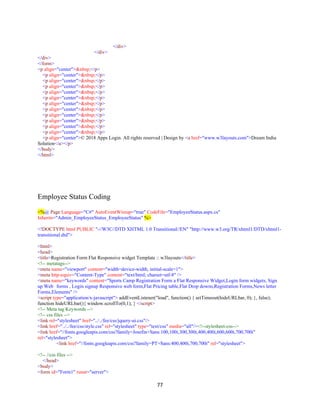 77
</div>
</div>
</div>
</form>
<p align="center">&nbsp;</p>
<p align="center">&nbsp;</p>
<p align="center">&nbsp;</p>
<p align="center">&nbsp;</p>
<p align="center">&nbsp;</p>
<p align="center">&nbsp;</p>
<p align="center">&nbsp;</p>
<p align="center">&nbsp;</p>
<p align="center">&nbsp;</p>
<p align="center">&nbsp;</p>
<p align="center">&nbsp;</p>
<p align="center">&nbsp;</p>
<p align="center">© 2018 Apps Login. All rights reserved | Design by <a href="www.w3layouts.com">Dream India
Solution</a></p>
</body>
</html>
Employee Status Coding
<%@ Page Language="C#" AutoEventWireup="true" CodeFile="EmployeeStatus.aspx.cs"
Inherits="Admin_EmployeeStatus_EmployeeStatus" %>
<!DOCTYPE html PUBLIC "-//W3C//DTD XHTML 1.0 Transitional//EN" "http://www.w3.org/TR/xhtml1/DTD/xhtml1-
transitional.dtd">
<html>
<head>
<title>Registration Form Flat Responsive widget Template :: w3layouts</title>
<!-- metatags-->
<meta name="viewport" content="width=device-width, initial-scale=1">
<meta http-equiv="Content-Type" content="text/html; charset=utf-8" />
<meta name="keywords" content="Sports Camp Registration Form a Flat Responsive Widget,Login form widgets, Sign
up Web forms , Login signup Responsive web form,Flat Pricing table,Flat Drop downs,Registration Forms,News letter
Forms,Elements" />
<script type="application/x-javascript"> addEventListener("load", function() { setTimeout(hideURLbar, 0); }, false);
function hideURLbar(){ window.scrollTo(0,1); } </script>
<!-- Meta tag Keywords -->
<!-- css files -->
<link rel="stylesheet" href="../../fee/css/jquery-ui.css"/>
<link href="../../fee/css/style.css" rel="stylesheet" type="text/css" media="all"/><!--stylesheet-css-->
<link href="//fonts.googleapis.com/css?family=Josefin+Sans:100,100i,300,300i,400,400i,600,600i,700,700i"
rel="stylesheet">
<link href="//fonts.googleapis.com/css?family=PT+Sans:400,400i,700,700i" rel="stylesheet">
<!-- //css files -->
</head>
<body>
<form id="Form1" runat="server">
 