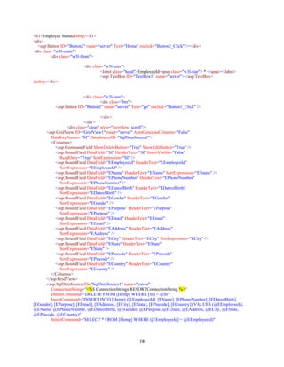 78
<h1>Employee Status&nbsp;</h1>
<div>
<asp:Button ID="Button2" runat="server" Text="Home" onclick="Button2_Click" /></div>
<div class="w3l-main">
<div class="w3l-from">
<div class="w3l-user">
<label class="head">EmployeeId<span class="w3l-star"> * </span></label>
<asp:TextBox ID="TextBox1" runat="server"></asp:TextBox>
&nbsp;</div>
<div class="w3l-rem">
<div class="btn">
<asp:Button ID="Button1" runat="server" Text="go" onclick="Button1_Click" />
</div>
</div>
<div class="clear" style="overflow: scroll">
<asp:GridView ID="GridView1" runat="server" AutoGenerateColumns="False"
DataKeyNames="SI" DataSourceID="SqlDataSource1">
<Columns>
<asp:CommandField ShowDeleteButton="True" ShowEditButton="True" />
<asp:BoundField DataField="SI" HeaderText="SI" InsertVisible="False"
ReadOnly="True" SortExpression="SI" />
<asp:BoundField DataField="EEmployeeId" HeaderText="EEmployeeId"
SortExpression="EEmployeeId" />
<asp:BoundField DataField="EName" HeaderText="EName" SortExpression="EName" />
<asp:BoundField DataField="EPhoneNumber" HeaderText="EPhoneNumber"
SortExpression="EPhoneNumber" />
<asp:BoundField DataField="EDateofBirth" HeaderText="EDateofBirth"
SortExpression="EDateofBirth" />
<asp:BoundField DataField="EGender" HeaderText="EGender"
SortExpression="EGender" />
<asp:BoundField DataField="EPurpose" HeaderText="EPurpose"
SortExpression="EPurpose" />
<asp:BoundField DataField="EEmail" HeaderText="EEmail"
SortExpression="EEmail" />
<asp:BoundField DataField="EAddress" HeaderText="EAddress"
SortExpression="EAddress" />
<asp:BoundField DataField="ECity" HeaderText="ECity" SortExpression="ECity" />
<asp:BoundField DataField="EState" HeaderText="EState"
SortExpression="EState" />
<asp:BoundField DataField="EPincode" HeaderText="EPincode"
SortExpression="EPincode" />
<asp:BoundField DataField="ECountry" HeaderText="ECountry"
SortExpression="ECountry" />
</Columns>
</asp:GridView>
<asp:SqlDataSource ID="SqlDataSource1" runat="server"
ConnectionString="<%$ ConnectionStrings:RESORTConnectionString %>"
DeleteCommand="DELETE FROM [Hemp] WHERE [SI] = @SI"
InsertCommand="INSERT INTO [Hemp] ([EEmployeeId], [EName], [EPhoneNumber], [EDateofBirth],
[EGender], [EPurpose], [EEmail], [EAddress], [ECity], [EState], [EPincode], [ECountry]) VALUES (@EEmployeeId,
@EName, @EPhoneNumber, @EDateofBirth, @EGender, @EPurpose, @EEmail, @EAddress, @ECity, @EState,
@EPincode, @ECountry)"
SelectCommand="SELECT * FROM [Hemp] WHERE ([EEmployeeId] = @EEmployeeId)"
 