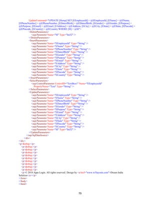 79
UpdateCommand="UPDATE [Hemp] SET [EEmployeeId] = @EEmployeeId, [EName] = @EName,
[EPhoneNumber] = @EPhoneNumber, [EDateofBirth] = @EDateofBirth, [EGender] = @EGender, [EPurpose] =
@EPurpose, [EEmail] = @EEmail, [EAddress] = @EAddress, [ECity] = @ECity, [EState] = @EState, [EPincode] =
@EPincode, [ECountry] = @ECountry WHERE [SI] = @SI">
<DeleteParameters>
<asp:Parameter Name="SI" Type="Int32" />
</DeleteParameters>
<InsertParameters>
<asp:Parameter Name="EEmployeeId" Type="String" />
<asp:Parameter Name="EName" Type="String" />
<asp:Parameter Name="EPhoneNumber" Type="String" />
<asp:Parameter Name="EDateofBirth" Type="String" />
<asp:Parameter Name="EGender" Type="String" />
<asp:Parameter Name="EPurpose" Type="String" />
<asp:Parameter Name="EEmail" Type="String" />
<asp:Parameter Name="EAddress" Type="String" />
<asp:Parameter Name="ECity" Type="String" />
<asp:Parameter Name="EState" Type="String" />
<asp:Parameter Name="EPincode" Type="String" />
<asp:Parameter Name="ECountry" Type="String" />
</InsertParameters>
<SelectParameters>
<asp:ControlParameter ControlID="TextBox1" Name="EEmployeeId"
PropertyName="Text" Type="String" />
</SelectParameters>
<UpdateParameters>
<asp:Parameter Name="EEmployeeId" Type="String" />
<asp:Parameter Name="EName" Type="String" />
<asp:Parameter Name="EPhoneNumber" Type="String" />
<asp:Parameter Name="EDateofBirth" Type="String" />
<asp:Parameter Name="EGender" Type="String" />
<asp:Parameter Name="EPurpose" Type="String" />
<asp:Parameter Name="EEmail" Type="String" />
<asp:Parameter Name="EAddress" Type="String" />
<asp:Parameter Name="ECity" Type="String" />
<asp:Parameter Name="EState" Type="String" />
<asp:Parameter Name="EPincode" Type="String" />
<asp:Parameter Name="ECountry" Type="String" />
<asp:Parameter Name="SI" Type="Int32" />
</UpdateParameters>
</asp:SqlDataSource>
</div>
</div>
<p>&nbsp;</p>
<p>&nbsp;</p>
<p>&nbsp;</p>
<p>&nbsp;</p>
<p>&nbsp;</p>
<p>&nbsp;</p>
<p>&nbsp;</p>
<p>&nbsp;</p>
<p>&nbsp;</p>
<p>&nbsp;</p>
<p>© 2018 Apps Login. All rights reserved | Design by <a href="www.w3layouts.com">Dream India
Solution</a></p>
</form>
</body>
</html>
 