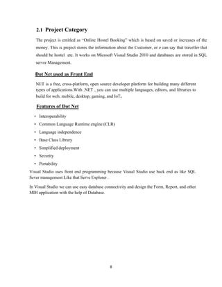 8
2.1 Project Category
The project is entitled as “Online Hostel Booking” which is based on saved or increases of the
money. This is project stores the information about the Customer, or e can say that traveller that
should be hostel etc. It works on Micosoft Visual Studio 2010 and databases are stored in SQL
server Management.
Dot Net used as Front End
NET is a free, cross-platform, open source developer platform for building many different
types of applications.With .NET , you can use multiple languages, editors, and libraries to
build for web, mobile, desktop, gaming, and IoT.
Features of Dot Net
• Interoperability
• Common Language Runtime engine (CLR)
• Language independence
• Base Class Library
• Simplified deployment
• Security
• Portability
Visual Studio uses front end programming because Visual Studio use back end as like SQL
Sever management Like that Serve Explorer .
In Visual Studio we can use easy database connectivity and design the Form, Report, and other
MDI application with the help of Database.
 