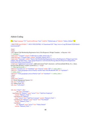 80
Admin Coding
<%@ Page Language="C#" AutoEventWireup="true" CodeFile="Default.aspx.cs" Inherits="Admin_Default" %>
<!DOCTYPE html PUBLIC "-//W3C//DTD XHTML 1.0 Transitional//EN" "http://www.w3.org/TR/xhtml1/DTD/xhtml1-
transitional.dtd">
<html>
<head>
<title>Sports Club Membership Registration form a Flat Responsive Widget Template :: w3layouts</title>
<!-- metatags-->
<meta name="viewport" content="width=device-width, initial-scale=1">
<meta http-equiv="Content-Type" content="text/html; charset=utf-8" />
<meta name="keywords" content="Sports Club Membership Registration form a Flat Responsive Widget,Login form
widgets, Sign up Web forms , Login signup Responsive web form,Flat Pricing table,Flat Drop downs,Registration
Forms,News letter Forms,Elements" />
<script type="application/x-javascript"> addEventListener("load", function() { setTimeout(hideURLbar, 0); }, false);
function hideURLbar(){ window.scrollTo(0,1); } </script>
<!-- Meta tag Keywords -->
<link href="css/style.css" rel="stylesheet" type="text/css" media="all"/><!--style_sheet-->
<link href="//fonts.googleapis.com/css?family=Josefin+Sans:100,300,400,600,700" rel="stylesheet">
<!--online_fonts-->
<link href="//fonts.googleapis.com/css?family=Lato" rel="stylesheet"><!--online_fonts-->
</head>
<body>
<form runat="server">
<h1>Hostel Management System</h1>
<div class="w3ls-main">
<h2>Admin Form</h2>
<div class="w3ls-form">
<div class="clear"></div>
<div class="w3ls-btn">
<asp:Button ID="Button1" runat="server" Text="Add New Employee"
onclick="Button1_Click" />
<asp:Button ID="Button2"
runat="server" Text="Add New Customer" onclick="Button2_Click" />
<asp:Button ID="Button3" runat="server" Text="Fee Details"
onclick="Button3_Click" />
<asp:Button
ID="Button4" runat="server" Text="Salary Details"
onclick="Button4_Click" />
 