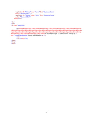 81
<asp:Button ID="Button5" runat="server" Text="Customer Status"
onclick="Button5_Click" />
<asp:Button ID="Button6" runat="server" Text="Employee Status"
onclick="Button6_Click"/>
&nbsp;</div>
</div>
</div>
<div class="copyright">
<p>&nbsp;&nbsp;&nbsp;&nbsp;&nbsp;&nbsp;&nbsp;&nbsp;&nbsp;&nbsp;&nbsp;&nbsp;&nbsp;&nbsp;&nbs
p;&nbsp;&nbsp;&nbsp;&nbsp;&nbsp;&nbsp;&nbsp;&nbsp;&nbsp;&nbsp;&nbsp;&nbsp;&nbsp;&nbsp;&nbsp;&nbsp;&n
bsp;&nbsp;&nbsp;&nbsp;&nbsp;&nbsp;&nbsp;&nbsp;&nbsp;&nbsp;&nbsp;&nbsp;&nbsp;&nbsp;&nbsp;&nbsp;&nbsp;
&nbsp;&nbsp;&nbsp;&nbsp;&nbsp;&nbsp;&nbsp;&nbsp; © 2018 Apps Login. All rights reserved | Design by <a
href="www.w3layouts.com">Dream India Solution</a></p>
</div>
</div><a href="#">
</form>
</body>
</html>
 