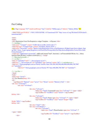 82
Fee Coding
<%@ Page Language="C#" AutoEventWireup="true" CodeFile="HHfee.aspx.cs" Inherits="Admin_HHfee" %>
<!DOCTYPE html PUBLIC "-//W3C//DTD XHTML 1.0 Transitional//EN" "http://www.w3.org/TR/xhtml1/DTD/xhtml1-
transitional.dtd">
<html>
<head>
<title>Registration Form Flat Responsive widget Template :: w3layouts</title>
<!-- metatags-->
<meta name="viewport" content="width=device-width, initial-scale=1">
<meta http-equiv="Content-Type" content="text/html; charset=utf-8" />
<meta name="keywords" content="Sports Camp Registration Form a Flat Responsive Widget,Login form widgets, Sign
up Web forms , Login signup Responsive web form,Flat Pricing table,Flat Drop downs,Registration Forms,News letter
Forms,Elements" />
<script type="application/x-javascript"> addEventListener("load", function() { setTimeout(hideURLbar, 0); }, false);
function hideURLbar(){ window.scrollTo(0,1); } </script>
<!-- Meta tag Keywords -->
<!-- css files -->
<link rel="stylesheet" href="../../fee/css/jquery-ui.css"/>
<link href="../../fee/css/style.css" rel="stylesheet" type="text/css" media="all"/><!--stylesheet-css-->
<link href="//fonts.googleapis.com/css?family=Josefin+Sans:100,100i,300,300i,400,400i,600,600i,700,700i"
rel="stylesheet">
<link href="//fonts.googleapis.com/css?family=PT+Sans:400,400i,700,700i" rel="stylesheet">
<!-- //css files -->
</head>
<body>
<form runat="server">
<h1>Fee Detailes&nbsp;</h1>
<div>
<asp:Button ID="Button2" runat="server" Text="Home" onclick="Button2_Click" /></div>
<div class="w3l-main">
<div class="w3l-from">
<div class="w3l-user">
<label class="head">CustomerId<span class="w3l-star"> * </span></label>
<asp:TextBox ID="TextBox1" runat="server"></asp:TextBox>
&nbsp;</div>
<div class="w3l-mail">
<label class="head">Name<span class="w3l-star"> * </span></label>
<asp:TextBox ID="TextBox2" runat="server" Height="36px"
Width="99%"></asp:TextBox>
&nbsp;</div>
<div class="clear"></div>
<div class="w3l-details1">
<div class="w3l-num">
<label class="head">PhoneNumber<span class="w3l-star"> *
</span></label>
<asp:TextBox ID="TextBox3" runat="server"></asp:TextBox>
</div>
 