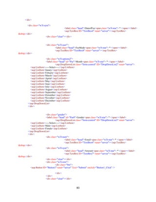 83
</div>
<div class="w3l-sym">
<label class="head">DateofFee<span class="w3l-star"> * </span></label>
<asp:TextBox ID="TextBox4" runat="server"></asp:TextBox>
&nbsp;</div>
<div class="clear"></div>
<div class="w3l-user">
<label class="head">FeeMode<span class="w3l-star"> * </span></label>
<asp:TextBox ID="TextBox8" runat="server"></asp:TextBox>
&nbsp;</div>
<div class="w3l-options2">
<label class="head" id="Pur">Month<span class="w3l-star"> * </span></label>
<asp:DropDownList class="form-control" ID="DropDownList2" runat="server">
<asp:ListItem>-----Select-----</asp:ListItem>
<asp:ListItem>Junary</asp:ListItem>
<asp:ListItem>Febuary</asp:ListItem>
<asp:ListItem>March</asp:ListItem>
<asp:ListItem>Aprial</asp:ListItem>
<asp:ListItem>May</asp:ListItem>
<asp:ListItem>June</asp:ListItem>
<asp:ListItem>July</asp:ListItem>
<asp:ListItem>August</asp:ListItem>
<asp:ListItem>September</asp:ListItem>
<asp:ListItem>Octomber</asp:ListItem>
<asp:ListItem>Novmber</asp:ListItem>
<asp:ListItem>Decimber</asp:ListItem>
</asp:DropDownList>
</div>
<div class="gender">
<label class="head" id="Pur0">Gender<span class="w3l-star"> * </span></label>
<asp:DropDownList class="form-control" ID="DropDownList3" runat="server">
<asp:ListItem>-----Select-----</asp:ListItem>
<asp:ListItem>Male</asp:ListItem>
<asp:ListItem>Fimale</asp:ListItem>
</asp:DropDownList>
</div>
<div class="w3l-num">
<label class="head">Email<span class="w3l-star"> * </span></label>
<asp:TextBox ID="TextBox6" runat="server"></asp:TextBox>
&nbsp;</div>
<div class="w3l-sym">
<label class="head">Amount<span class="w3l-star"> * </span></label>
<asp:TextBox ID="TextBox7" runat="server"></asp:TextBox>
&nbsp;</div>
<div class="clear"></div>
<div class="w3l-rem">
<div class="btn">
<asp:Button ID="Button1" runat="server" Text="Submit" onclick="Button1_Click" />
</div>
</div>
<div class="clear"></div>
 