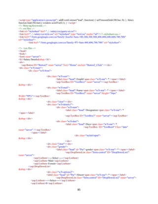 85
<script type="application/x-javascript"> addEventListener("load", function() { setTimeout(hideURLbar, 0); }, false);
function hideURLbar(){ window.scrollTo(0,1); } </script>
<!-- Meta tag Keywords -->
<!-- css files -->
<link rel="stylesheet" href="../../salary/css/jquery-ui.css"/>
<link href="../../salary/css/style.css" rel="stylesheet" type="text/css" media="all"/><!--stylesheet-css-->
<link href="//fonts.googleapis.com/css?family=Josefin+Sans:100,100i,300,300i,400,400i,600,600i,700,700i"
rel="stylesheet">
<link href="//fonts.googleapis.com/css?family=PT+Sans:400,400i,700,700i" rel="stylesheet">
<!-- //css files -->
</head>
<body>
<form runat="server">
<h1>Salary Details&nbsp;</h1>
<div>
<asp:Button ID="Button2" runat="server" Text="Home" onclick="Button2_Click" /></div>
<div class="w3l-main">
<div class="w3l-from">
<div class="w3l-user">
<label class="head">EmpId<span class="w3l-star"> * </span></label>
<asp:TextBox ID="TextBox1" runat="server"></asp:TextBox>
&nbsp;</div>
<div class="w3l-mail">
<label class="head">Name<span class="w3l-star"> * </span></label>
<asp:TextBox ID="TextBox2" runat="server" Height="36px"
Width="99%"></asp:TextBox>
&nbsp;</div>
<div class="clear"></div>
<div class="w3l-details1">
<div class="w3l-num">
<label class="head">Designation<span class="w3l-star"> *
</span></label>
<asp:TextBox ID="TextBox3" runat="server"></asp:TextBox>
&nbsp;</div>
<div class="w3l-date">
<label class="head">Days<span class="w3l-star"> *
<asp:TextBox ID="TextBox4" Class="date"
runat="server" ></asp:TextBox>
</span></label>
<div class="styled-input">
&nbsp;</div>
</div>
<div class="clear"></div>
<div class="gender">
<label class="head" id="Pur">gender<span class="w3l-star"> * </span></label>
<asp:DropDownList class="form-control" ID="DropDownList1"
runat="server">
<asp:ListItem>-----Select -----</asp:ListItem>
<asp:ListItem>Male</asp:ListItem>
<asp:ListItem>Female</asp:ListItem>
</asp:DropDownList>
&nbsp;</div>
<div class="w3l-options2">
<label class="head" id="Pur">Absent<span class="w3l-star"> * </span></label>
<asp:DropDownList class="form-control" ID="DropDownList2" runat="server">
<asp:ListItem>-----Select-----</asp:ListItem>
<asp:ListItem>0</asp:ListItem>
 