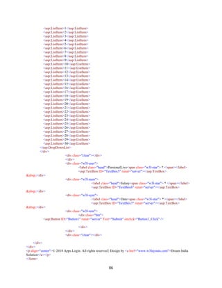 86
<asp:ListItem>1</asp:ListItem>
<asp:ListItem>2</asp:ListItem>
<asp:ListItem>3</asp:ListItem>
<asp:ListItem>4</asp:ListItem>
<asp:ListItem>5</asp:ListItem>
<asp:ListItem>6</asp:ListItem>
<asp:ListItem>7</asp:ListItem>
<asp:ListItem>8</asp:ListItem>
<asp:ListItem>9</asp:ListItem>
<asp:ListItem>10</asp:ListItem>
<asp:ListItem>11</asp:ListItem>
<asp:ListItem>12</asp:ListItem>
<asp:ListItem>13</asp:ListItem>
<asp:ListItem>14</asp:ListItem>
<asp:ListItem>15</asp:ListItem>
<asp:ListItem>16</asp:ListItem>
<asp:ListItem>17</asp:ListItem>
<asp:ListItem>18</asp:ListItem>
<asp:ListItem>19</asp:ListItem>
<asp:ListItem>20</asp:ListItem>
<asp:ListItem>21</asp:ListItem>
<asp:ListItem>22</asp:ListItem>
<asp:ListItem>23</asp:ListItem>
<asp:ListItem>24</asp:ListItem>
<asp:ListItem>25</asp:ListItem>
<asp:ListItem>26</asp:ListItem>
<asp:ListItem>27</asp:ListItem>
<asp:ListItem>28</asp:ListItem>
<asp:ListItem>29</asp:ListItem>
<asp:ListItem>30</asp:ListItem>
</asp:DropDownList>
</div>
<div class="clear"></div>
</div>
<div class="w3l-user">
<label class="head">PersionalLive<span class="w3l-star"> * </span></label>
<asp:TextBox ID="TextBox5" runat="server"></asp:TextBox>
&nbsp;</div>
<div class="w3l-num">
<label class="head">Salary<span class="w3l-star"> * </span></label>
<asp:TextBox ID="TextBox6" runat="server"></asp:TextBox>
&nbsp;</div>
<div class="w3l-sym">
<label class="head">Date<span class="w3l-star"> * </span></label>
<asp:TextBox ID="TextBox7" runat="server"></asp:TextBox>
&nbsp;</div>
<div class="w3l-rem">
<div class="btn">
<asp:Button ID="Button1" runat="server" Text="Submit" onclick="Button1_Click" />
</div>
</div>
<div class="clear"></div>
</div>
</div>
<p align="center">© 2018 Apps Login. All rights reserved | Design by <a href="www.w3layouts.com">Dream India
Solution</a></p>
</form>
 