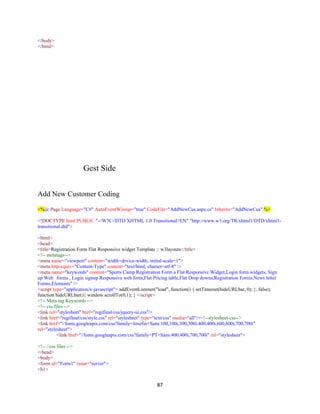 87
</body>
</html>
Gest Side
Add New Customer Coding
<%@ Page Language="C#" AutoEventWireup="true" CodeFile="AddNewCus.aspx.cs" Inherits="AddNewCus" %>
<!DOCTYPE html PUBLIC "-//W3C//DTD XHTML 1.0 Transitional//EN" "http://www.w3.org/TR/xhtml1/DTD/xhtml1-
transitional.dtd">
<html>
<head>
<title>Registration Form Flat Responsive widget Template :: w3layouts</title>
<!-- metatags-->
<meta name="viewport" content="width=device-width, initial-scale=1">
<meta http-equiv="Content-Type" content="text/html; charset=utf-8" />
<meta name="keywords" content="Sports Camp Registration Form a Flat Responsive Widget,Login form widgets, Sign
up Web forms , Login signup Responsive web form,Flat Pricing table,Flat Drop downs,Registration Forms,News letter
Forms,Elements" />
<script type="application/x-javascript"> addEventListener("load", function() { setTimeout(hideURLbar, 0); }, false);
function hideURLbar(){ window.scrollTo(0,1); } </script>
<!-- Meta tag Keywords -->
<!-- css files -->
<link rel="stylesheet" href="regifinal/css/jquery-ui.css"/>
<link href="regifinal/css/style.css" rel="stylesheet" type="text/css" media="all"/><!--stylesheet-css-->
<link href="//fonts.googleapis.com/css?family=Josefin+Sans:100,100i,300,300i,400,400i,600,600i,700,700i"
rel="stylesheet">
<link href="//fonts.googleapis.com/css?family=PT+Sans:400,400i,700,700i" rel="stylesheet">
<!-- //css files -->
</head>
<body>
<form id="Form1" runat="server">
<h1>
 