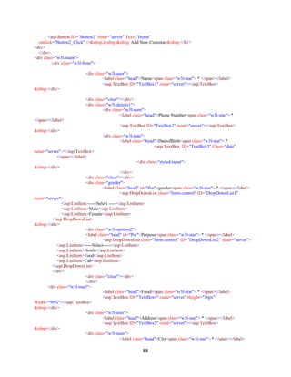 88
<asp:Button ID="Button2" runat="server" Text="Home"
onclick="Button2_Click" />&nbsp;&nbsp;&nbsp; Add New Customer&nbsp;</h1>
<div>
</div>
<div class="w3l-main">
<div class="w3l-from">
<div class="w3l-user">
<label class="head">Name<span class="w3l-star"> * </span></label>
<asp:TextBox ID="TextBox1" runat="server"></asp:TextBox>
&nbsp;</div>
<div class="clear"></div>
<div class="w3l-details1">
<div class="w3l-num">
<label class="head">Phone Number<span class="w3l-star"> *
</span></label>
<asp:TextBox ID="TextBox2" runat="server"></asp:TextBox>
&nbsp;</div>
<div class="w3l-date">
<label class="head">DateofBirth<span class="w3l-star"> *
<asp:TextBox ID="TextBox3" Class="date"
runat="server" ></asp:TextBox>
</span></label>
<div class="styled-input">
&nbsp;</div>
</div>
<div class="clear"></div>
<div class="gender">
<label class="head" id="Pur">gender<span class="w3l-star"> * </span></label>
<asp:DropDownList class="form-control" ID="DropDownList1"
runat="server">
<asp:ListItem>-----Select -----</asp:ListItem>
<asp:ListItem>Male</asp:ListItem>
<asp:ListItem>Female</asp:ListItem>
</asp:DropDownList>
&nbsp;</div>
<div class="w3l-options2">
<label class="head" id="Pur">Purpose<span class="w3l-star"> * </span></label>
<asp:DropDownList class="form-control" ID="DropDownList2" runat="server">
<asp:ListItem>-----Select-----</asp:ListItem>
<asp:ListItem>Hostle</asp:ListItem>
<asp:ListItem>Food</asp:ListItem>
<asp:ListItem>Cab</asp:ListItem>
</asp:DropDownList>
</div>
<div class="clear"></div>
</div>
<div class="w3l-mail">
<label class="head">Email<span class="w3l-star"> * </span></label>
<asp:TextBox ID="TextBox4" runat="server" Height="36px"
Width="99%"></asp:TextBox>
&nbsp;</div>
<div class="w3l-user">
<label class="head">Address<span class="w3l-star"> * </span></label>
<asp:TextBox ID="TextBox5" runat="server"></asp:TextBox>
&nbsp;</div>
<div class="w3l-num">
<label class="head">City<span class="w3l-star"> * </span></label>
 