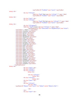 89
<asp:TextBox ID="TextBox6" runat="server"></asp:TextBox>
&nbsp;</div>
<div class="w3l-sym">
<label class="head">State<span class="w3l-star"> * </span></label>
<asp:TextBox ID="TextBox7" runat="server"></asp:TextBox>
&nbsp;</div>
<div class="clear"></div>
<div class="w3l-num">
<label class="head">Pin Code<span class="w3l-star"> * </span></label>
<asp:TextBox ID="TextBox8" runat="server"></asp:TextBox>
&nbsp;</div>
<div class="w3l-options2">
<label class="head">Country<span class="w3l-star"> * </span></label>
<asp:DropDownList class="form-control" ID="DropDownList3" runat="server">
<asp:ListItem>-----Select-----</asp:ListItem>
<asp:ListItem>Australiya</asp:ListItem>
<asp:ListItem>Amrica</asp:ListItem>
<asp:ListItem>Brazil</asp:ListItem>
<asp:ListItem>Bhutan</asp:ListItem>
<asp:ListItem>Bangladesh</asp:ListItem>
<asp:ListItem>Chin</asp:ListItem>
<asp:ListItem>Canada</asp:ListItem>
<asp:ListItem>France</asp:ListItem>
<asp:ListItem>Germany</asp:ListItem>
<asp:ListItem>HongKong</asp:ListItem>
<asp:ListItem>India</asp:ListItem>
<asp:ListItem>Iran</asp:ListItem>
<asp:ListItem>Italy</asp:ListItem>
<asp:ListItem>Japan</asp:ListItem>
<asp:ListItem>Malaysia</asp:ListItem>
<asp:ListItem>Nepal</asp:ListItem>
<asp:ListItem>Pakistan</asp:ListItem>
<asp:ListItem>Romania</asp:ListItem>
<asp:ListItem>Russia</asp:ListItem>
<asp:ListItem>Saudiarab</asp:ListItem>
<asp:ListItem>Singapur</asp:ListItem>
<asp:ListItem>Switzerland</asp:ListItem>
<asp:ListItem>Thailand</asp:ListItem>
<asp:ListItem>Zimbabwe</asp:ListItem>
</asp:DropDownList>
&nbsp;</div>
<div class="clear"></div>
<div class="w3l-lef1">
<div class="w3l-user">
&nbsp;</div>
<div class="w3l-num">
&nbsp;</div>
<div class="w3l-sym">
&nbsp;</div>
<div class="clear"></div>
</div>
<div class="w3l-rem">
<div class="btn">
<asp:Button ID="Button1" runat="server" Text="Submit" onclick="Button1_Click" />
</div>
</div>
<div class="clear"></div>
 