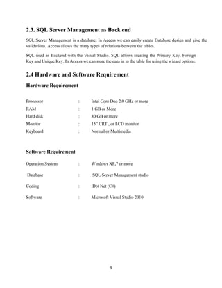 9
2.3. SQL Server Management as Back end
SQL Server Management is a database. In Access we can easily create Database design and give the
validations. Access allows the many types of relations between the tables.
SQL used as Backend with the Visual Studio. SQL allows creating the Primary Key, Foreign
Key and Unique Key. In Access we can store the data in to the table for using the wizard options.
2.4 Hardware and Software Requirement
Hardware Requirement
Processor : Intel Core Duo 2.0 GHz or more
RAM : 1 GB or More
Hard disk : 80 GB or more
Monitor : 15” CRT , or LCD monitor
Keyboard : Normal or Multimedia
Software Requirement
Operation System : Windows XP,7 or more
Database : SQL Server Management studio
Coding : .Dot Net (C#)
Software : Microsoft Visual Studio 2010
 