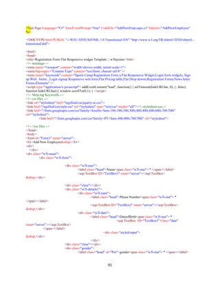 91
<%@ Page Language="C#" AutoEventWireup="true" CodeFile="AddNewEmp.aspx.cs" Inherits="AddNewEmployee"
%>
<!DOCTYPE html PUBLIC "-//W3C//DTD XHTML 1.0 Transitional//EN" "http://www.w3.org/TR/xhtml1/DTD/xhtml1-
transitional.dtd">
<html>
<head>
<title>Registration Form Flat Responsive widget Template :: w3layouts</title>
<!-- metatags-->
<meta name="viewport" content="width=device-width, initial-scale=1">
<meta http-equiv="Content-Type" content="text/html; charset=utf-8" />
<meta name="keywords" content="Sports Camp Registration Form a Flat Responsive Widget,Login form widgets, Sign
up Web forms , Login signup Responsive web form,Flat Pricing table,Flat Drop downs,Registration Forms,News letter
Forms,Elements" />
<script type="application/x-javascript"> addEventListener("load", function() { setTimeout(hideURLbar, 0); }, false);
function hideURLbar(){ window.scrollTo(0,1); } </script>
<!-- Meta tag Keywords -->
<!-- css files -->
<link rel="stylesheet" href="regifinal/css/jquery-ui.css"/>
<link href="regifinal/css/style.css" rel="stylesheet" type="text/css" media="all"/><!--stylesheet-css-->
<link href="//fonts.googleapis.com/css?family=Josefin+Sans:100,100i,300,300i,400,400i,600,600i,700,700i"
rel="stylesheet">
<link href="//fonts.googleapis.com/css?family=PT+Sans:400,400i,700,700i" rel="stylesheet">
<!-- //css files -->
</head>
<body>
<form id="Form1" runat="server">
<h1>Add New Employee&nbsp;</h1>
<div>
</div>
<div class="w3l-main">
<div class="w3l-from">
<div class="w3l-user">
<label class="head">Name<span class="w3l-star"> * </span></label>
<asp:TextBox ID="TextBox1" runat="server"></asp:TextBox>
&nbsp;</div>
<div class="clear"></div>
<div class="w3l-details1">
<div class="w3l-num">
<label class="head">Phone Number<span class="w3l-star"> *
</span></label>
<asp:TextBox ID="TextBox2" runat="server"></asp:TextBox>
&nbsp;</div>
<div class="w3l-date">
<label class="head">DateofBirth<span class="w3l-star"> *
<asp:TextBox ID="TextBox3" Class="date"
runat="server" ></asp:TextBox>
</span></label>
<div class="styled-input">
&nbsp;</div>
</div>
<div class="clear"></div>
<div class="gender">
<label class="head" id="Pur">gender<span class="w3l-star"> * </span></label>
 