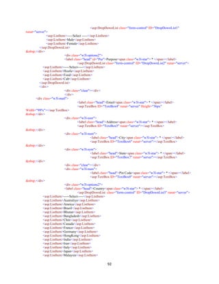 92
<asp:DropDownList class="form-control" ID="DropDownList1"
runat="server">
<asp:ListItem>-----Select -----</asp:ListItem>
<asp:ListItem>Male</asp:ListItem>
<asp:ListItem>Female</asp:ListItem>
</asp:DropDownList>
&nbsp;</div>
<div class="w3l-options2">
<label class="head" id="Pur">Purpose<span class="w3l-star"> * </span></label>
<asp:DropDownList class="form-control" ID="DropDownList2" runat="server">
<asp:ListItem>-----Select-----</asp:ListItem>
<asp:ListItem>Hostle</asp:ListItem>
<asp:ListItem>Food</asp:ListItem>
<asp:ListItem>Cab</asp:ListItem>
</asp:DropDownList>
</div>
<div class="clear"></div>
</div>
<div class="w3l-mail">
<label class="head">Email<span class="w3l-star"> * </span></label>
<asp:TextBox ID="TextBox4" runat="server" Height="36px"
Width="99%"></asp:TextBox>
&nbsp;</div>
<div class="w3l-user">
<label class="head">Address<span class="w3l-star"> * </span></label>
<asp:TextBox ID="TextBox5" runat="server"></asp:TextBox>
&nbsp;</div>
<div class="w3l-num">
<label class="head">City<span class="w3l-star"> * </span></label>
<asp:TextBox ID="TextBox6" runat="server"></asp:TextBox>
&nbsp;</div>
<div class="w3l-sym">
<label class="head">State<span class="w3l-star"> * </span></label>
<asp:TextBox ID="TextBox7" runat="server"></asp:TextBox>
&nbsp;</div>
<div class="clear"></div>
<div class="w3l-num">
<label class="head">Pin Code<span class="w3l-star"> * </span></label>
<asp:TextBox ID="TextBox8" runat="server"></asp:TextBox>
&nbsp;</div>
<div class="w3l-options2">
<label class="head">Country<span class="w3l-star"> * </span></label>
<asp:DropDownList class="form-control" ID="DropDownList3" runat="server">
<asp:ListItem>-----Select-----</asp:ListItem>
<asp:ListItem>Australiya</asp:ListItem>
<asp:ListItem>Amrica</asp:ListItem>
<asp:ListItem>Brazil</asp:ListItem>
<asp:ListItem>Bhutan</asp:ListItem>
<asp:ListItem>Bangladesh</asp:ListItem>
<asp:ListItem>Chin</asp:ListItem>
<asp:ListItem>Canada</asp:ListItem>
<asp:ListItem>France</asp:ListItem>
<asp:ListItem>Germany</asp:ListItem>
<asp:ListItem>HongKong</asp:ListItem>
<asp:ListItem>India</asp:ListItem>
<asp:ListItem>Iran</asp:ListItem>
<asp:ListItem>Italy</asp:ListItem>
<asp:ListItem>Japan</asp:ListItem>
<asp:ListItem>Malaysia</asp:ListItem>
 