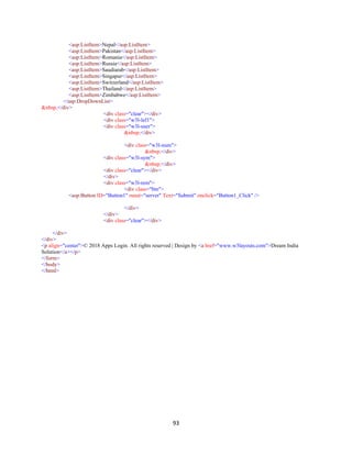 93
<asp:ListItem>Nepal</asp:ListItem>
<asp:ListItem>Pakistan</asp:ListItem>
<asp:ListItem>Romania</asp:ListItem>
<asp:ListItem>Russia</asp:ListItem>
<asp:ListItem>Saudiarab</asp:ListItem>
<asp:ListItem>Singapur</asp:ListItem>
<asp:ListItem>Switzerland</asp:ListItem>
<asp:ListItem>Thailand</asp:ListItem>
<asp:ListItem>Zimbabwe</asp:ListItem>
</asp:DropDownList>
&nbsp;</div>
<div class="clear"></div>
<div class="w3l-lef1">
<div class="w3l-user">
&nbsp;</div>
<div class="w3l-num">
&nbsp;</div>
<div class="w3l-sym">
&nbsp;</div>
<div class="clear"></div>
</div>
<div class="w3l-rem">
<div class="btn">
<asp:Button ID="Button1" runat="server" Text="Submit" onclick="Button1_Click" />
</div>
</div>
<div class="clear"></div>
</div>
</div>
<p align="center">© 2018 Apps Login. All rights reserved | Design by <a href="www.w3layouts.com">Dream India
Solution</a></p>
</form>
</body>
</html>
 