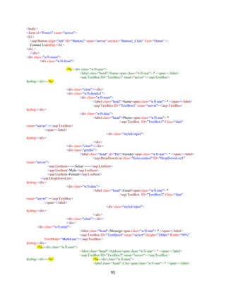 95
<body>
<form id="Form1" runat="server">
<h1>
<asp:Button align="left" ID="Button2" runat="server" onclick="Button2_Click" Text="Home" />
Contact Us&nbsp;</h1>
<div >
</div>
<div class="w3l-main">
<div class="w3l-from">
<%--<div class="w3l-user">
<label class="head">Name<span class="w3l-star"> * </span></label>
<asp:TextBox ID="TextBox1" runat="server"></asp:TextBox>
&nbsp;</div>--%>
<div class="clear"></div>
<div class="w3l-details1">
<div class="w3l-num">
<label class="head">Name<span class="w3l-star"> * </span></label>
<asp:TextBox ID="TextBox1" runat="server"></asp:TextBox>
&nbsp;</div>
<div class="w3l-date">
<label class="head">Phone<span class="w3l-star"> *
<asp:TextBox ID="TextBox2" Class="date"
runat="server" ></asp:TextBox>
</span></label>
<div class="styled-input">
&nbsp;</div>
</div>
<div class="clear"></div>
<div class="gender">
<label class="head" id="Pur">Gender<span class="w3l-star"> * </span></label>
<asp:DropDownList class="form-control" ID="DropDownList1"
runat="server">
<asp:ListItem>-----Select -----</asp:ListItem>
<asp:ListItem>Male</asp:ListItem>
<asp:ListItem>Female</asp:ListItem>
</asp:DropDownList>
&nbsp;</div>
<div class="w3l-date">
<label class="head">Email<span class="w3l-star"> *
<asp:TextBox ID="TextBox3" Class="date"
runat="server" ></asp:TextBox>
</span></label>
<div class="styled-input">
&nbsp;</div>
</div>
<div class="clear"></div>
</div>
<div class="w3l-mail">
<label class="head">Messege<span class="w3l-star"> * </span></label>
<asp:TextBox ID="TextBox4" runat="server" Height="200px" Width="99%"
TextMode="MultiLine"></asp:TextBox>
&nbsp;</div>
<%--<div class="w3l-user">
<label class="head">Address<span class="w3l-star"> * </span></label>
<asp:TextBox ID="TextBox5" runat="server"></asp:TextBox>
&nbsp;</div>--%> <%--<div class="w3l-num">
<label class="head">City<span class="w3l-star"> * </span></label>
 
