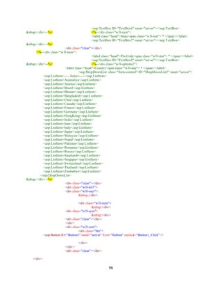 96
<asp:TextBox ID="TextBox6" runat="server"></asp:TextBox>
&nbsp;</div>--%> <%--<div class="w3l-sym">
<label class="head">State<span class="w3l-star"> * </span></label>
<asp:TextBox ID="TextBox7" runat="server"></asp:TextBox>
&nbsp;</div>--%>
<div class="clear"></div>
<%--<div class="w3l-num">
<label class="head">Pin Code<span class="w3l-star"> * </span></label>
<asp:TextBox ID="TextBox8" runat="server"></asp:TextBox>
&nbsp;</div>--%> <%--<div class="w3l-options2">
<label class="head">Country<span class="w3l-star"> * </span></label>
<asp:DropDownList class="form-control" ID="DropDownList3" runat="server">
<asp:ListItem>-----Select-----</asp:ListItem>
<asp:ListItem>Australiya</asp:ListItem>
<asp:ListItem>Amrica</asp:ListItem>
<asp:ListItem>Brazil</asp:ListItem>
<asp:ListItem>Bhutan</asp:ListItem>
<asp:ListItem>Bangladesh</asp:ListItem>
<asp:ListItem>Chin</asp:ListItem>
<asp:ListItem>Canada</asp:ListItem>
<asp:ListItem>France</asp:ListItem>
<asp:ListItem>Germany</asp:ListItem>
<asp:ListItem>HongKong</asp:ListItem>
<asp:ListItem>India</asp:ListItem>
<asp:ListItem>Iran</asp:ListItem>
<asp:ListItem>Italy</asp:ListItem>
<asp:ListItem>Japan</asp:ListItem>
<asp:ListItem>Malaysia</asp:ListItem>
<asp:ListItem>Nepal</asp:ListItem>
<asp:ListItem>Pakistan</asp:ListItem>
<asp:ListItem>Romania</asp:ListItem>
<asp:ListItem>Russia</asp:ListItem>
<asp:ListItem>Saudiarab</asp:ListItem>
<asp:ListItem>Singapur</asp:ListItem>
<asp:ListItem>Switzerland</asp:ListItem>
<asp:ListItem>Thailand</asp:ListItem>
<asp:ListItem>Zimbabwe</asp:ListItem>
</asp:DropDownList>
&nbsp;</div>--%>
<div class="clear"></div>
<div class="w3l-lef1">
<div class="w3l-user">
&nbsp;</div>
<div class="w3l-num">
&nbsp;</div>
<div class="w3l-sym">
&nbsp;</div>
<div class="clear"></div>
</div>
<div class="w3l-rem">
<div class="btn">
<asp:Button ID="Button1" runat="server" Text="Submit" onclick="Button1_Click" />
</div>
</div>
<div class="clear"></div>
</div>
 