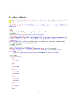 98
Forget Password Coding
<%@ Page Language="C#" AutoEventWireup="true" CodeFile="ForgetPassword.aspx.cs" Inherits="ForgetPassword"
%>
<!DOCTYPE html PUBLIC "-//W3C//DTD XHTML 1.0 Transitional//EN" "http://www.w3.org/TR/xhtml1/DTD/xhtml1-
transitional.dtd">
<html>
<head>
<title>Registration Form Flat Responsive widget Template :: w3layouts</title>
<!-- metatags-->
<meta name="viewport" content="width=device-width, initial-scale=1">
<meta http-equiv="Content-Type" content="text/html; charset=utf-8" />
<meta name="keywords" content="Sports Camp Registration Form a Flat Responsive Widget,Login form widgets, Sign
up Web forms , Login signup Responsive web form,Flat Pricing table,Flat Drop downs,Registration Forms,News letter
Forms,Elements" />
<script type="application/x-javascript"> addEventListener("load", function() { setTimeout(hideURLbar, 0); }, false);
function hideURLbar(){ window.scrollTo(0,1); } </script>
<!-- Meta tag Keywords -->
<!-- css files -->
<link rel="stylesheet" href="Forget/css/jquery-ui.css"/>
<link href="Forget/css/style.css" rel="stylesheet" type="text/css" media="all"/><!--stylesheet-css-->
<link href="//fonts.googleapis.com/css?family=Josefin+Sans:100,100i,300,300i,400,400i,600,600i,700,700i"
rel="stylesheet">
<link href="//fonts.googleapis.com/css?family=PT+Sans:400,400i,700,700i" rel="stylesheet">
<!-- //css files -->
<style type="text/css">
.style1
{
width: 177px;
}
.style2
{
width: 164px;
}
.style3
{
width: 177px;
height: 22px;
}
.style4
{
width: 164px;
height: 22px;
}
.style5
{
height: 22px;
}
.style6
{
 