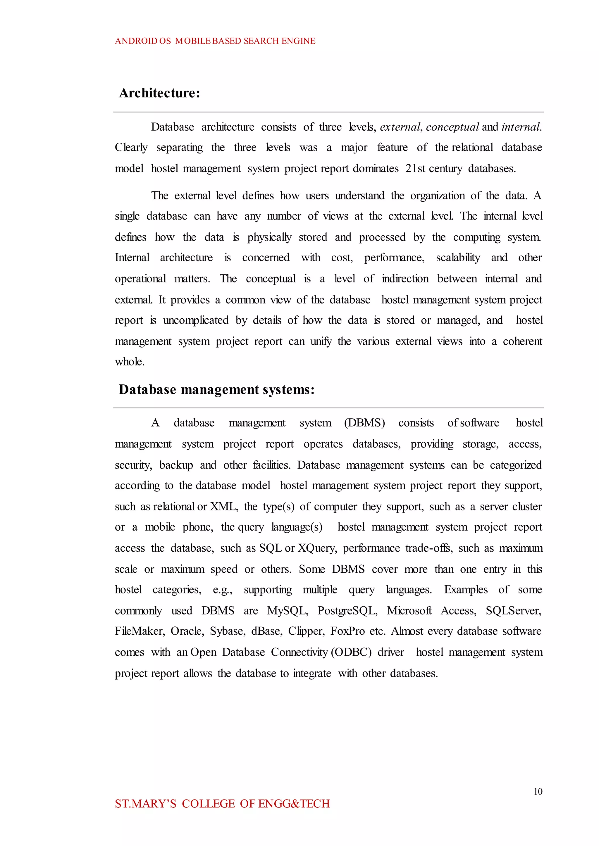 ANDROID OS MOBILEBASED SEARCH ENGINE
10
ST.MARY’S COLLEGE OF ENGG&TECH
Architecture:
Database architecture consists of three levels, external, conceptual and internal.
Clearly separating the three levels was a major feature of the relational database
model hostel management system project report dominates 21st century databases.
The external level defines how users understand the organization of the data. A
single database can have any number of views at the external level. The internal level
defines how the data is physically stored and processed by the computing system.
Internal architecture is concerned with cost, performance, scalability and other
operational matters. The conceptual is a level of indirection between internal and
external. It provides a common view of the database hostel management system project
report is uncomplicated by details of how the data is stored or managed, and hostel
management system project report can unify the various external views into a coherent
whole.
Database management systems:
A database management system (DBMS) consists of software hostel
management system project report operates databases, providing storage, access,
security, backup and other facilities. Database management systems can be categorized
according to the database model hostel management system project report they support,
such as relational or XML, the type(s) of computer they support, such as a server cluster
or a mobile phone, the query language(s) hostel management system project report
access the database, such as SQL or XQuery, performance trade-offs, such as maximum
scale or maximum speed or others. Some DBMS cover more than one entry in this
hostel categories, e.g., supporting multiple query languages. Examples of some
commonly used DBMS are MySQL, PostgreSQL, Microsoft Access, SQLServer,
FileMaker, Oracle, Sybase, dBase, Clipper, FoxPro etc. Almost every database software
comes with an Open Database Connectivity (ODBC) driver hostel management system
project report allows the database to integrate with other databases.
 