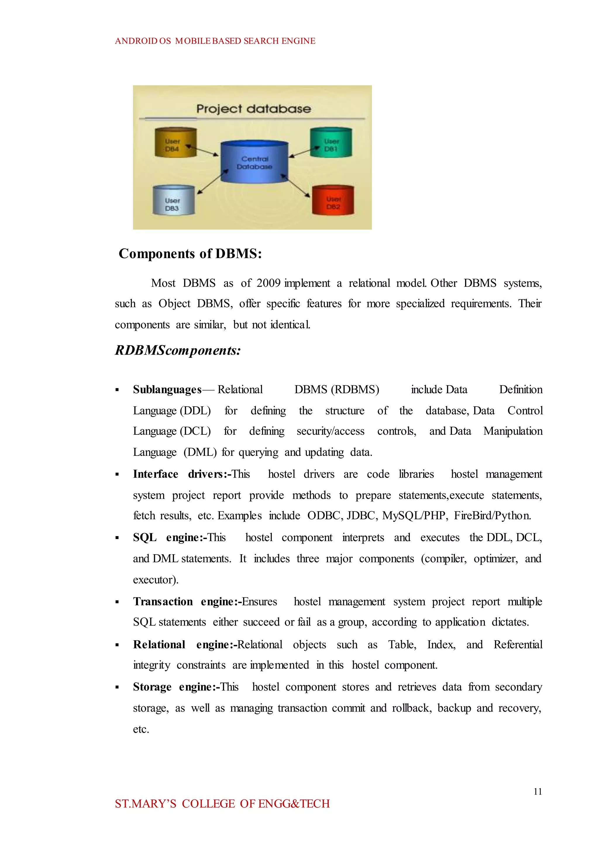 ANDROID OS MOBILEBASED SEARCH ENGINE
11
ST.MARY’S COLLEGE OF ENGG&TECH
Components of DBMS:
Most DBMS as of 2009 implement a relational model. Other DBMS systems,
such as Object DBMS, offer specific features for more specialized requirements. Their
components are similar, but not identical.
RDBMScomponents:
 Sublanguages— Relational DBMS (RDBMS) include Data Definition
Language (DDL) for defining the structure of the database, Data Control
Language (DCL) for defining security/access controls, and Data Manipulation
Language (DML) for querying and updating data.
 Interface drivers:-This hostel drivers are code libraries hostel management
system project report provide methods to prepare statements,execute statements,
fetch results, etc. Examples include ODBC, JDBC, MySQL/PHP, FireBird/Python.
 SQL engine:-This hostel component interprets and executes the DDL, DCL,
and DML statements. It includes three major components (compiler, optimizer, and
executor).
 Transaction engine:-Ensures hostel management system project report multiple
SQL statements either succeed or fail as a group, according to application dictates.
 Relational engine:-Relational objects such as Table, Index, and Referential
integrity constraints are implemented in this hostel component.
 Storage engine:-This hostel component stores and retrieves data from secondary
storage, as well as managing transaction commit and rollback, backup and recovery,
etc.
 