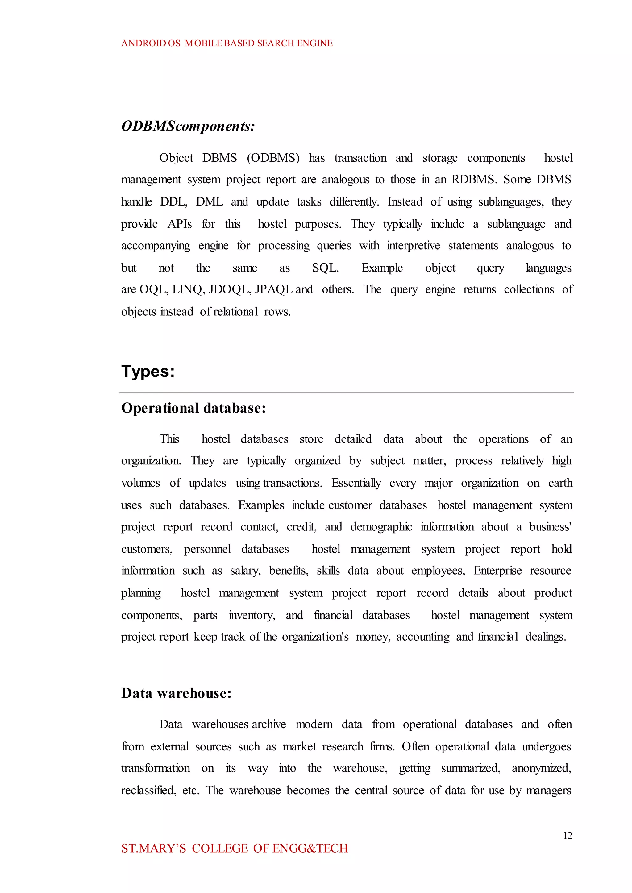 ANDROID OS MOBILEBASED SEARCH ENGINE
12
ST.MARY’S COLLEGE OF ENGG&TECH
ODBMScomponents:
Object DBMS (ODBMS) has transaction and storage components hostel
management system project report are analogous to those in an RDBMS. Some DBMS
handle DDL, DML and update tasks differently. Instead of using sublanguages, they
provide APIs for this hostel purposes. They typically include a sublanguage and
accompanying engine for processing queries with interpretive statements analogous to
but not the same as SQL. Example object query languages
are OQL, LINQ, JDOQL, JPAQL and others. The query engine returns collections of
objects instead of relational rows.
Types:
Operational database:
This hostel databases store detailed data about the operations of an
organization. They are typically organized by subject matter, process relatively high
volumes of updates using transactions. Essentially every major organization on earth
uses such databases. Examples include customer databases hostel management system
project report record contact, credit, and demographic information about a business'
customers, personnel databases hostel management system project report hold
information such as salary, benefits, skills data about employees, Enterprise resource
planning hostel management system project report record details about product
components, parts inventory, and financial databases hostel management system
project report keep track of the organization's money, accounting and financial dealings.
Data warehouse:
Data warehouses archive modern data from operational databases and often
from external sources such as market research firms. Often operational data undergoes
transformation on its way into the warehouse, getting summarized, anonymized,
reclassified, etc. The warehouse becomes the central source of data for use by managers
 