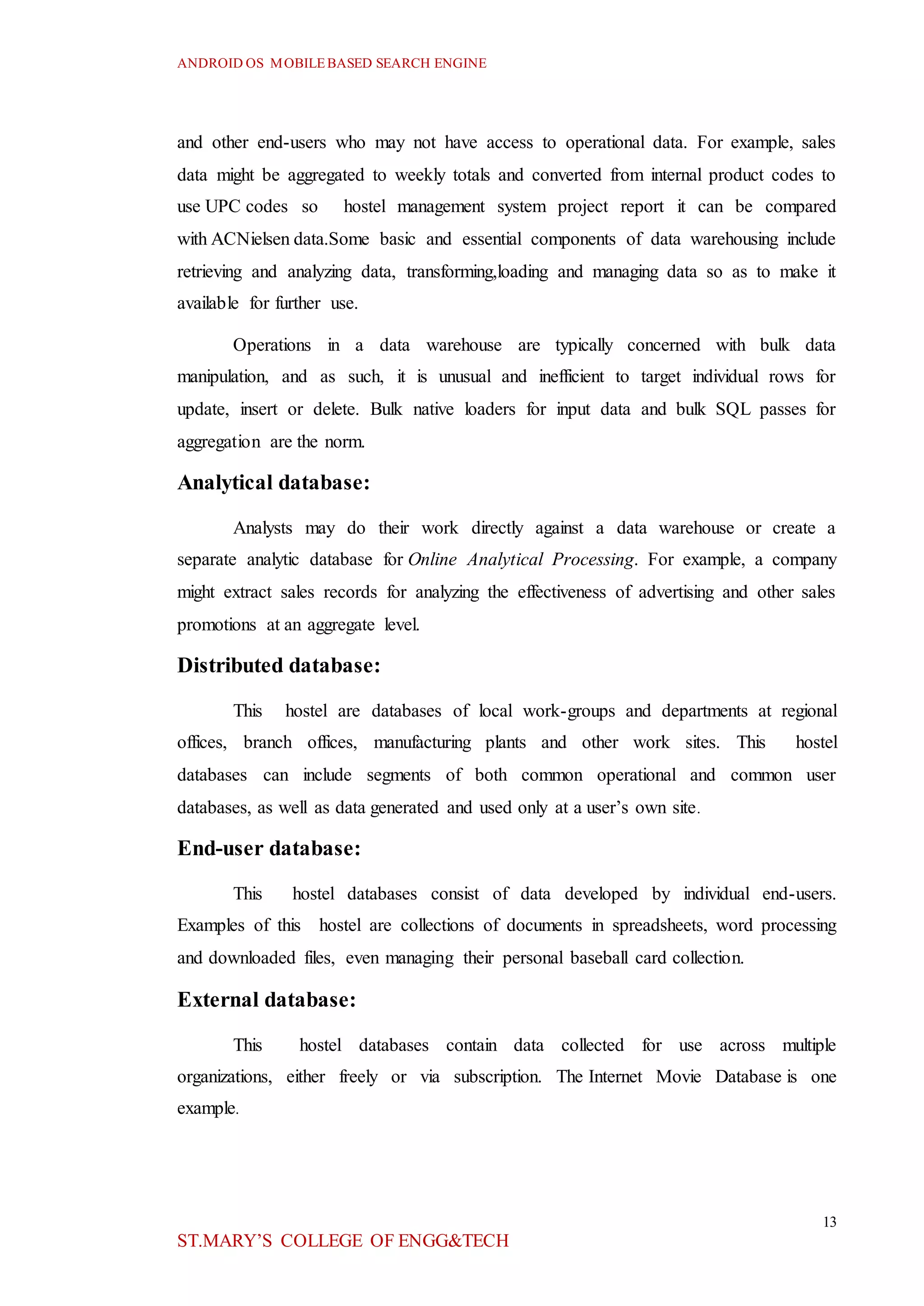 ANDROID OS MOBILEBASED SEARCH ENGINE
13
ST.MARY’S COLLEGE OF ENGG&TECH
and other end-users who may not have access to operational data. For example, sales
data might be aggregated to weekly totals and converted from internal product codes to
use UPC codes so hostel management system project report it can be compared
with ACNielsen data.Some basic and essential components of data warehousing include
retrieving and analyzing data, transforming,loading and managing data so as to make it
available for further use.
Operations in a data warehouse are typically concerned with bulk data
manipulation, and as such, it is unusual and inefficient to target individual rows for
update, insert or delete. Bulk native loaders for input data and bulk SQL passes for
aggregation are the norm.
Analytical database:
Analysts may do their work directly against a data warehouse or create a
separate analytic database for Online Analytical Processing. For example, a company
might extract sales records for analyzing the effectiveness of advertising and other sales
promotions at an aggregate level.
Distributed database:
This hostel are databases of local work-groups and departments at regional
offices, branch offices, manufacturing plants and other work sites. This hostel
databases can include segments of both common operational and common user
databases, as well as data generated and used only at a user’s own site.
End-user database:
This hostel databases consist of data developed by individual end-users.
Examples of this hostel are collections of documents in spreadsheets, word processing
and downloaded files, even managing their personal baseball card collection.
External database:
This hostel databases contain data collected for use across multiple
organizations, either freely or via subscription. The Internet Movie Database is one
example.
 