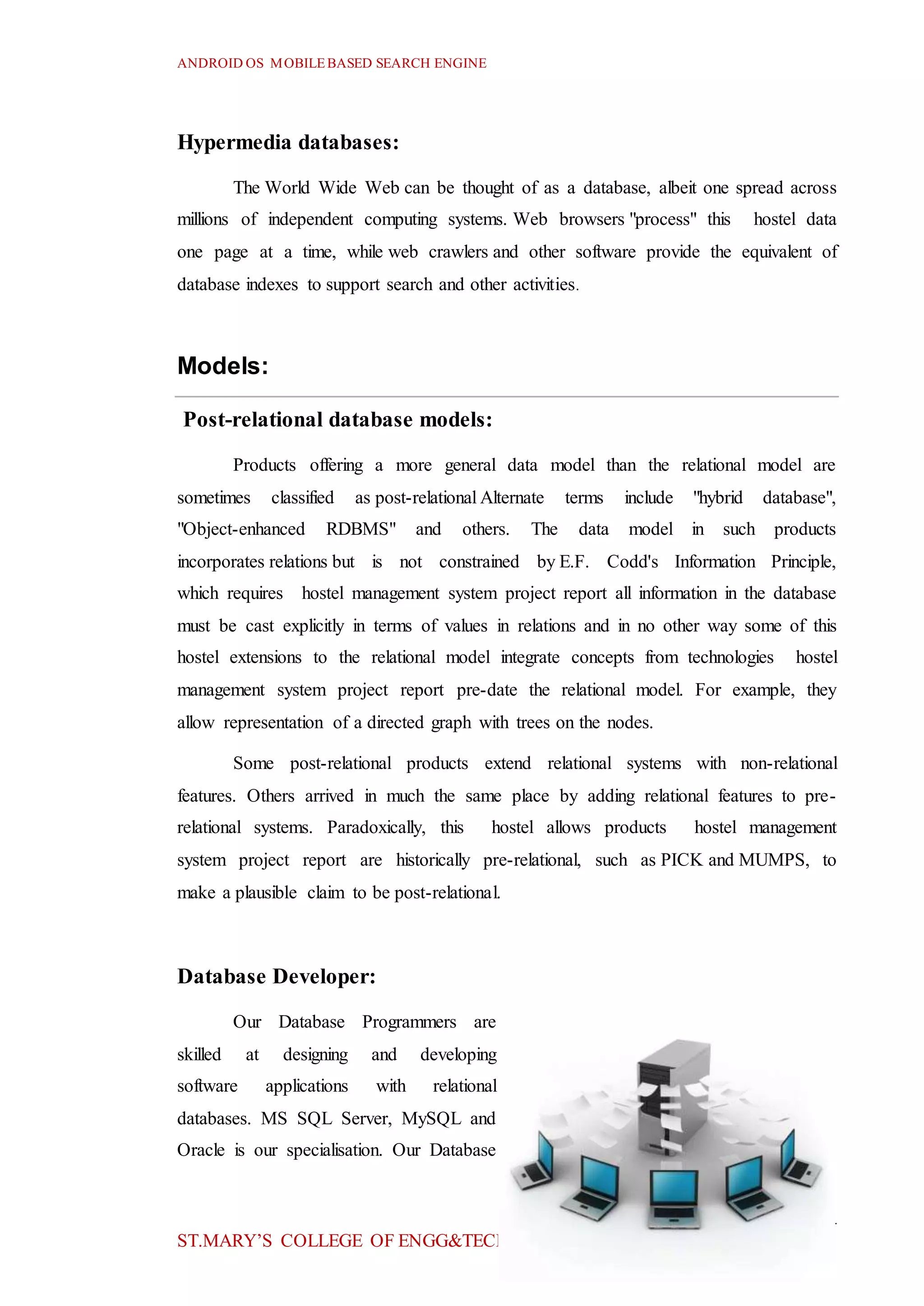 ANDROID OS MOBILEBASED SEARCH ENGINE
14
ST.MARY’S COLLEGE OF ENGG&TECH
Hypermedia databases:
The World Wide Web can be thought of as a database, albeit one spread across
millions of independent computing systems. Web browsers "process" this hostel data
one page at a time, while web crawlers and other software provide the equivalent of
database indexes to support search and other activities.
Models:
Post-relational database models:
Products offering a more general data model than the relational model are
sometimes classified as post-relational Alternate terms include "hybrid database",
"Object-enhanced RDBMS" and others. The data model in such products
incorporates relations but is not constrained by E.F. Codd's Information Principle,
which requires hostel management system project report all information in the database
must be cast explicitly in terms of values in relations and in no other way some of this
hostel extensions to the relational model integrate concepts from technologies hostel
management system project report pre-date the relational model. For example, they
allow representation of a directed graph with trees on the nodes.
Some post-relational products extend relational systems with non-relational
features. Others arrived in much the same place by adding relational features to pre-
relational systems. Paradoxically, this hostel allows products hostel management
system project report are historically pre-relational, such as PICK and MUMPS, to
make a plausible claim to be post-relational.
Database Developer:
Our Database Programmers are
skilled at designing and developing
software applications with relational
databases. MS SQL Server, MySQL and
Oracle is our specialisation. Our Database
 