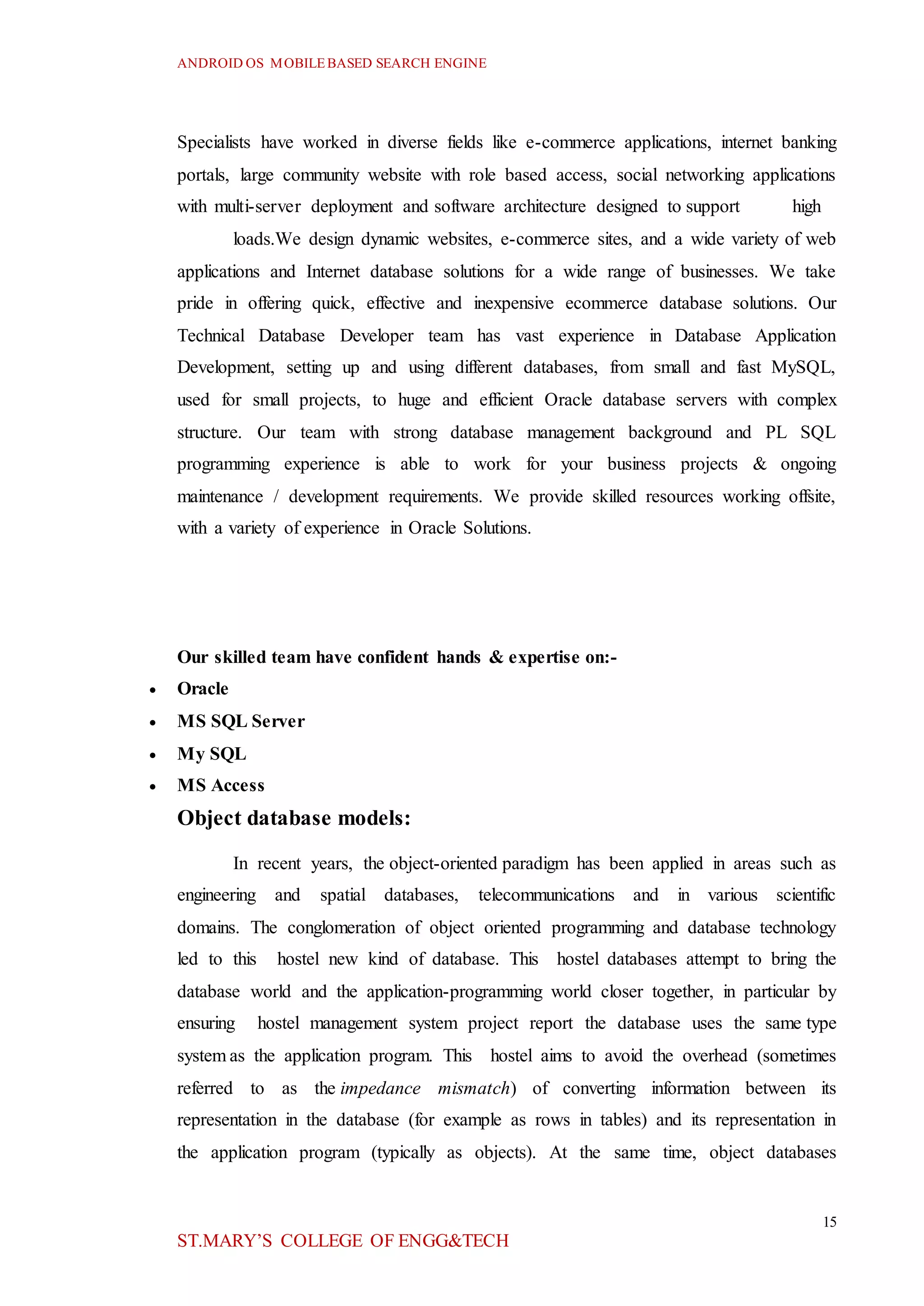 ANDROID OS MOBILEBASED SEARCH ENGINE
15
ST.MARY’S COLLEGE OF ENGG&TECH
Specialists have worked in diverse fields like e-commerce applications, internet banking
portals, large community website with role based access, social networking applications
with multi-server deployment and software architecture designed to support high
loads.We design dynamic websites, e-commerce sites, and a wide variety of web
applications and Internet database solutions for a wide range of businesses. We take
pride in offering quick, effective and inexpensive ecommerce database solutions. Our
Technical Database Developer team has vast experience in Database Application
Development, setting up and using different databases, from small and fast MySQL,
used for small projects, to huge and efficient Oracle database servers with complex
structure. Our team with strong database management background and PL SQL
programming experience is able to work for your business projects & ongoing
maintenance / development requirements. We provide skilled resources working offsite,
with a variety of experience in Oracle Solutions.
Our skilled team have confident hands & expertise on:-
 Oracle
 MS SQL Server
 My SQL
 MS Access
Object database models:
In recent years, the object-oriented paradigm has been applied in areas such as
engineering and spatial databases, telecommunications and in various scientific
domains. The conglomeration of object oriented programming and database technology
led to this hostel new kind of database. This hostel databases attempt to bring the
database world and the application-programming world closer together, in particular by
ensuring hostel management system project report the database uses the same type
system as the application program. This hostel aims to avoid the overhead (sometimes
referred to as the impedance mismatch) of converting information between its
representation in the database (for example as rows in tables) and its representation in
the application program (typically as objects). At the same time, object databases
 